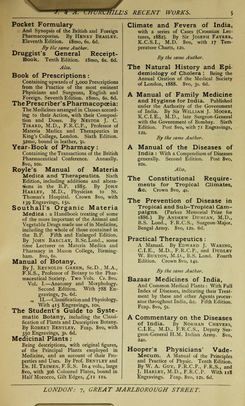 J. V A. UWUS ^HILL'S RECENT WORKS. Pocket Formulary And Synopsis of the British and Foreign Pharmacopoeias. By Henry Beasley. Eleventh Edition. l8mo, 6s. 6d. By the same Author. Druggist's General Receipt- Book. Tenth Edition. i8mo, 6s. 6d. Also. Book of Prescriptions: Containing upwards of 3,000 Prescriptions from the Practice of the most eminent Physicians and Surgeons, English and Foreign. Seventh Edition. i8mo, 6s. 6d. The Prescriber's Pharmacopoeia: The Medicines arianged in Classes accord- ing to their Action, with their Composi- tion and Doses. By Nestor J. C. Tirard, M.D., F.R.C.P., Professor of Materia Medics, and Therapeutics in King's College, London. Sixth Edition. 32mo, bound in leather, 3s. Year-Book of Pharmacy: Containing the Transactions of the British Pharmaceutical Conference. Annually. 8vo, 10s. Royle's Manual of Materia Medica and Therapeutics. Sixth Edition, including additions and altera- tions in the B.P. 1885. By John Harley, M.D., Physician to St. Thomas's Hospital. Crown 8vo, with 139 Engravings, 15s. Southall's Organic Materia Medica : a Handbook treating of some of the more important of the Animal and Vegetable Drugs made use of in Medicine, including the whole of those contained in the B.P. Fifth and Enlarged Edition. By John Barclay, B.Sc.Lond., some time Lecturer on Materia Medica and Pharmacy in Mason College, Birming- ham. 8vo, 6s. Manual of Botany. By J. Reynolds Green, Sc.D.,M.A., F.R.S., Professor of Botany to the Phar- maceutical Society. Two Vols. Cr. 8vo. Vol. I.—Anatomy and Morphology. Second Edition. With 788 En- gravings, 7s. 6d. „ II.—Classification and Physiology. With 415 Engravings, 10s. The Student's Guide to Syste- matic Botany, including the Classi- fication of Plants and Descriptive Botany. By Robert Bentley. Fcap. 8vo, with 350 Engravings, 3s. 6d. Medicinal Plants: Being descriptions, with original figures, of the Principal Plants employed in Medicine, and an account of their Pro- perties and Uses. By Prof. Bentley and Dr. H. Trimen, F.R.S. In4 vols., large 8vo, with 306 Coloured Plates, bound in Half Morocco, Gilt Edges, £11 us. Climate and Fevers of India, with a series of Cases (Croonian Lec- tures, 1882). By Sir Joseph Fayrer, K.C.S.I., M.D. 8vo, with 17 Tem- perature Charts, 12s. By the same Author. The Natural History and Epi- demiology of Cholera : Being the Annual Oration of the Medical Society of London, 1888. 8vo, 3s. 6d. A Manual of Family Medicine and Hygiene for India. Published under the Authority of the Government of India. By Sir William J. Moore, K.C.I.E., M.D., late Surgeon-General with the Government of Bombay. Sixth Edition. Post 8vo, with 71 Engravings, I2S. By the same Author. A Manual of the Diseases of India : With a Compendium of Diseases generally. Second Edition. Post 8vo, I OS. Also, The Constitutional Require- ments for Tropical Climates, &c. Crown 8vo, 4s. The Prevention of Disease in Tropical and Sub-Tropical Cam- paigns. (Parkes Memorial Prize for 1886.) By Andrew Duncan, M.D., B.S. Lond., F.R.C.S., Surgeon-Major, Bengal Army. 8vo, 12s. 6d. Practical Therapeutics: A Manual. By Edward J. Waring, CLE., M.D., F.R.C.P., and Dudley W. Buxton, M.D., B.S. Lond. Fourth Edition. Crown 8vo, 14s. By the same Author. Bazaar Medicines of India, And Common Medical Plants : With Full Index of Diseases, indicating their Treat- ment by these and other Agents procur- able throughout India, &c. Fifth Edition. Fcap. 8vo, Ss. A Commentary on the Diseases of India. By Norman Chevers, CLE., M.D., F.R.C.S., Deputy Sur- geon-General H.M. Indian Army. 8vo, 24s. Hooper's Physicians' Vade- Mecum. A Manual of the Principles and Practice of Physic. Tenth Edition. By W. A. Guy, F.R.C.P., F.R.S., and J. Harley, M.D., F.R.C.P. With 118 Engravings. Fcap. 8vo, 12s. 6d.