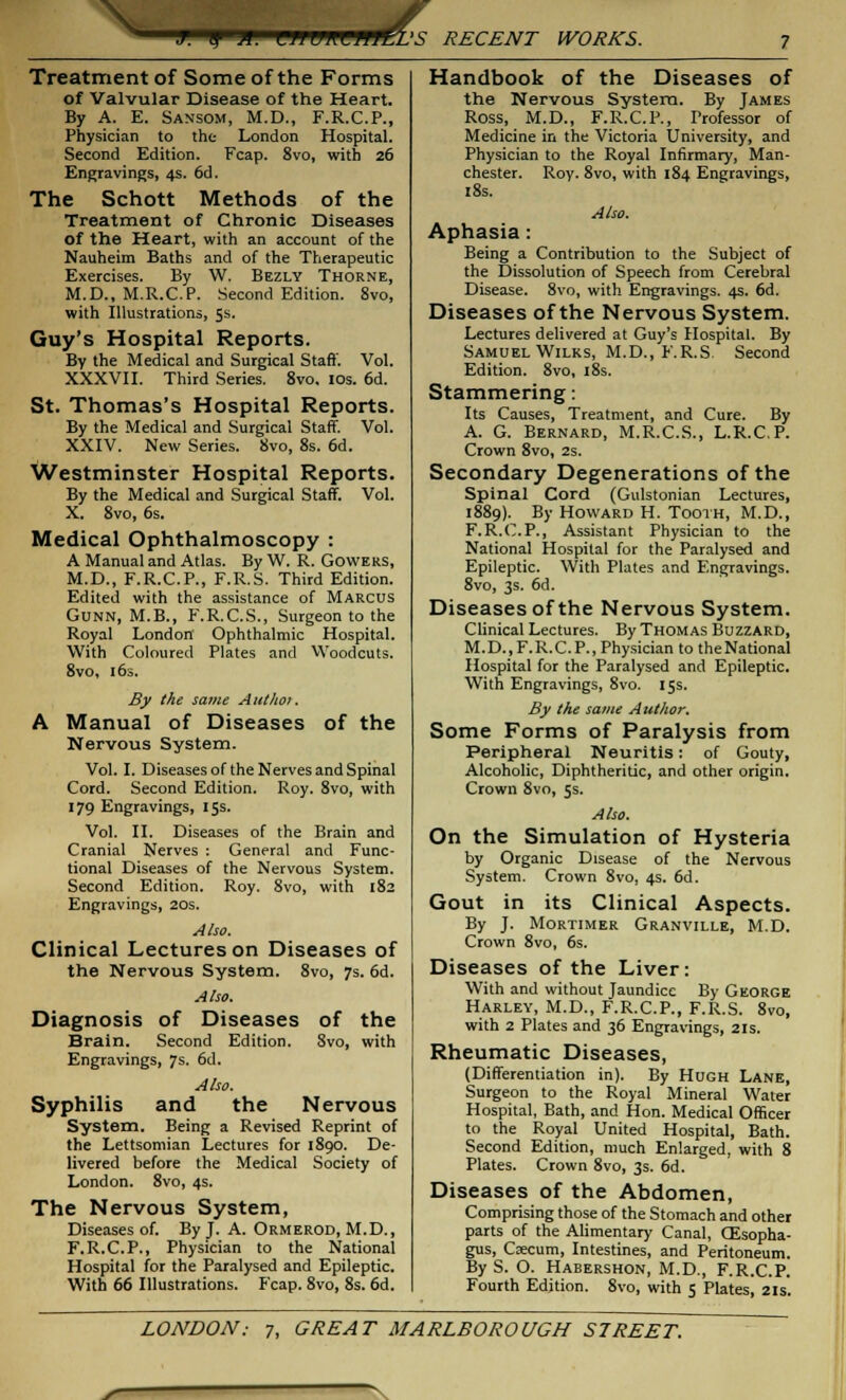 J. y X. \^n wiw^rzi RECENT WORKS. Treatment of Some of the Forms of Valvular Disease of the Heart. By A. E. Sansom, M.D., F.R.C.P., Physician to the London Hospital. Second Edition. Fcap. 8vo, with 26 Engravings, 4s. 6d. The Schott Methods of the Treatment of Chronic Diseases of the Heart, with an account of the Nauheim Baths and of the Therapeutic Exercises. By W. Bezly Thorne, M.D., M.R.C.P. Second Edition. 8vo, with Illustrations, 5s. Guy's Hospital Reports. By the Medical and Surgical Staff. Vol. XXXVII. Third Series. 8vo. 10s. 6d. St. Thomas's Hospital Reports. By the Medical and Surgical Staff. Vol. XXIV. New Series. 8vo, 8s. 6d. Westminster Hospital Reports. By the Medical and Surgical Staff. Vol. X. 8vo, 6s. Medical Ophthalmoscopy : A Manual and Atlas. By W. R. Gowers, M.D., F.R.C.P., F.R.S. Third Edition. Edited with the assistance of Marcus Gunn, M.B., F.R.C.S., Surgeon to the Royal London Ophthalmic Hospital. With Coloured Plates and Woodcuts. 8vo, 16s. By the same Autltoi. A Manual of Diseases of the Nervous System. Vol. I. Diseases of the Nerves and Spinal Cord. Second Edition. Roy. 8vo, with 179 Engravings, 15s. Vol. II. Diseases of the Brain and Cranial Nerves : General and Func- tional Diseases of the Nervous System. Second Edition. Roy. 8vo, with 182 Engravings, 20s. Also. Clinical Lectures on Diseases of the Nervous System. 8vo, 7s. 6d. Also. Diagnosis of Diseases of the Brain. Second Edition. 8vo, with Engravings, 7s. 6d. Also. Syphilis and the Nervous System. Being a Revised Reprint of the Lettsomian Lectures for 1890. De- livered before the Medical Society of London. 8vo, 4s. The Nervous System, Diseases of. By J. A. Ormerod, M.D., F.R.C.P., Physician to the National Hospital for the Paralysed and Epileptic. With 66 Illustrations. Fcap. 8vo, 8s. 6d. Handbook of the Diseases of the Nervous System. By James Ross, M.D., F.R.C.P., Professor of Medicine in the Victoria University, and Physician to the Royal Infirmary, Man- chester. Roy. 8vo, with 184 Engravings, 18s. Also. Aphasia: Being a Contribution to the Subject of the Dissolution of Speech from Cerebral Disease. 8vo, with Engravings. 4s. 6d. Diseases of the Nervous System. Lectures delivered at Guy's Hospital. By Samuel Wilks, M.D., F.R.S. Second Edition. 8vo, 18s. Stammering: Its Causes, Treatment, and Cure. By A. G. Bernard, M.R.C.S., L.R.C.P. Crown 8vo, 2s. Secondary Degenerations of the Spinal Cord (Gulstonian Lectures, 1889). By Howard H. Tooth, M.D., F.R.C.P., Assistant Physician to the National Hospital for the Paralysed and Epileptic. With Plates and Engravings. 8vo, 3s. 6d. Diseases of the Nervous System. Clinical Lectures. By Thomas Buzzard, M.D..F.R.C.P., Physician to the National Hospital for the Paralysed and Epileptic. With Engravings, 8vo. 15s. By the same Author. Some Forms of Paralysis from Peripheral Neuritis: of Gouty, Alcoholic, Diphtheritic, and other origin. Crown 8vo, 5s. Also. On the Simulation of Hysteria by Organic Disease of the Nervous System. Crown 8vo, 4s. 6d. Gout in its Clinical Aspects. By J. Mortimer Granville, M.D. Crown 8vo, 6s. Diseases of the Liver: With and without Jaundice By George Harley, M.D., F.R.C.P., F.R.S. 8vo, with 2 Plates and 36 Engravings, 21s. Rheumatic Diseases, (Differentiation in). By Hugh Lane, Surgeon to the Royal Mineral Water Hospital, Bath, and Hon. Medical Officer to the Royal United Hospital, Bath. Second Edition, much Enlarged, with 8 Plates. Crown 8vo, 3s. 6d. Diseases of the Abdomen, Comprising those of the Stomach and other parts of the Alimentary Canal, Oesopha- gus, Caecum, Intestines, and Peritoneum. By S. O. Habershon, M.D., F.R.C.P. Fourth Edition. 8vo, with 5 Plates, 21s.
