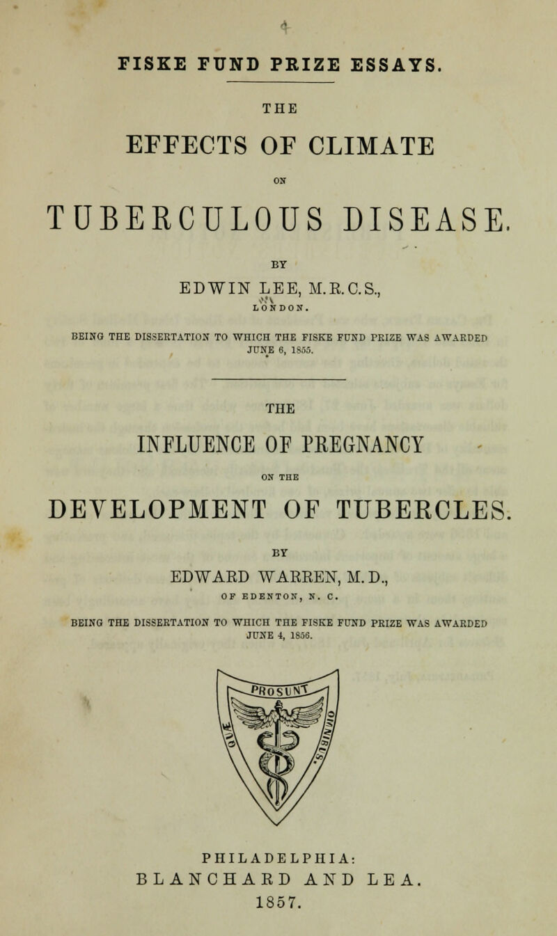 FISKE FUND PRIZE ESSAYS. THE EFFECTS OF CLIMATE TUBERCULOUS DISEASE. BY EDWIN LEE, M.E.C.S., LONDON. BEING THE DISSERTATION TO WHICH THE FISKE FUND PRIZE WAS AWARDED JUNE 6, 1855. THE INFLUENCE OF PREGNANCY ON THE DEVELOPMENT OF TUBERCLES. BY EDWARD WARREN, M. D., OP EDENTON, N. C. BEING THE DISSERTATION TO WHICH THE FISKE FUND PRIZE WAS AWARDED JUNE 4, 1856. PHILADELPHIA: BLANCHARD AND LEA. 1857.