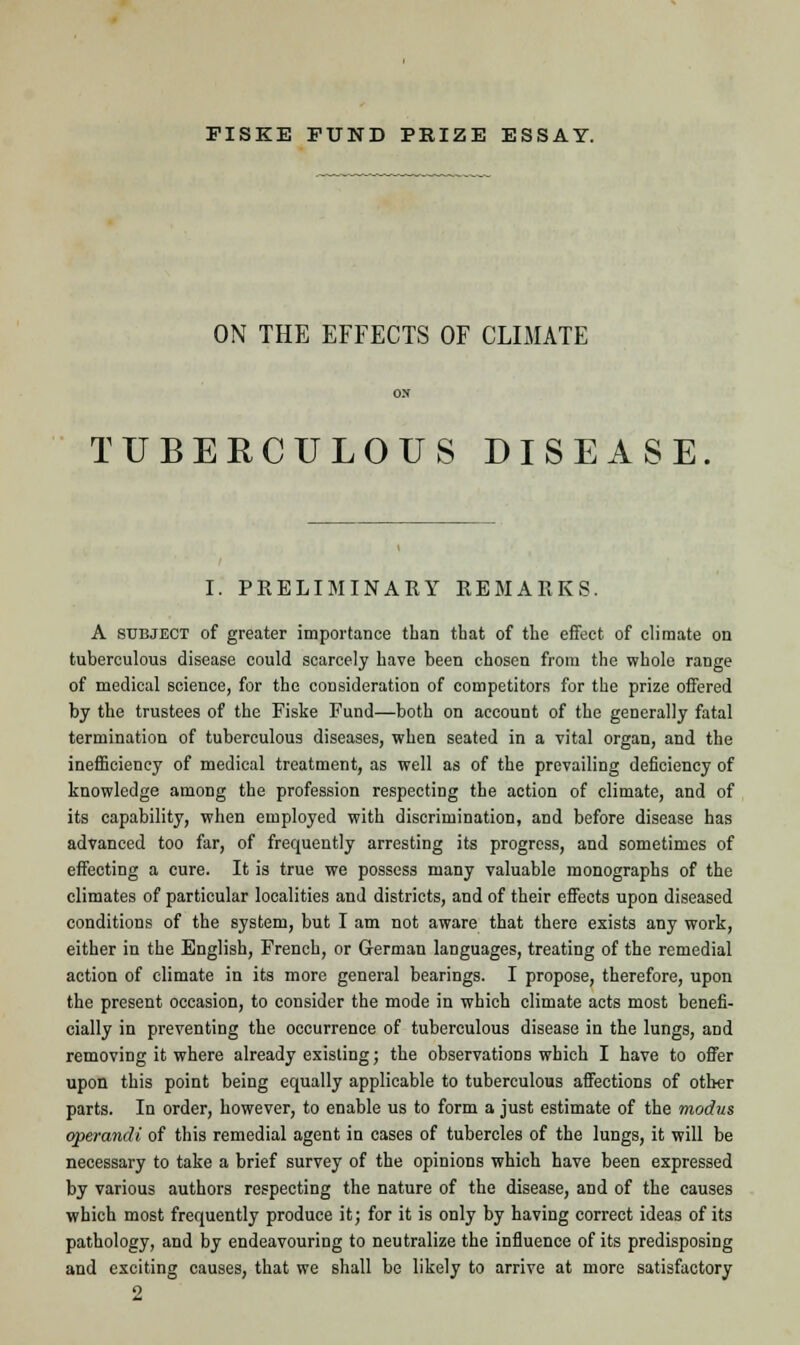 ON THE EFFECTS OF CLIMATE TUBERCULOUS DISEASE I. PRELIMINARY REMARKS. A subject of greater importance than that of the effect of climate on tuberculous disease could scarcely have been chosen from the whole range of medical science, for the consideration of competitors for the prize offered by the trustees of the Fiske Fund—both on account of the generally fatal termination of tuberculous diseases, when seated in a vital organ, and the inefficiency of medical treatment, as well as of the prevailing deficiency of knowledge among the profession respecting the action of climate, and of its capability, when employed with discrimination, and before disease has advanced too far, of frequently arresting its progress, and sometimes of effecting a cure. It is true we possess many valuable monographs of the climates of particular localities and districts, and of their effects upon diseased conditions of the system, but I am not aware that there exists any work, either in the English, French, or German languages, treating of the remedial action of climate in its more general bearings. I propose, therefore, upon the present occasion, to consider the mode in which climate acts most benefi- cially in preventing the occurrence of tuberculous disease in the lungs, and removing it where already existing; the observations which I have to offer upon this point being equally applicable to tuberculous affections of other parts. In order, however, to enable us to form a just estimate of the modus operandi of this remedial agent in cases of tubercles of the lungs, it will be necessary to take a brief survey of the opinions which have been expressed by various authors respecting the nature of the disease, and of the causes which most frequently produce it; for it is only by having correct ideas of its pathology, and by endeavouring to neutralize the influence of its predisposing and exciting causes, that we shall be likely to arrive at more satisfactory