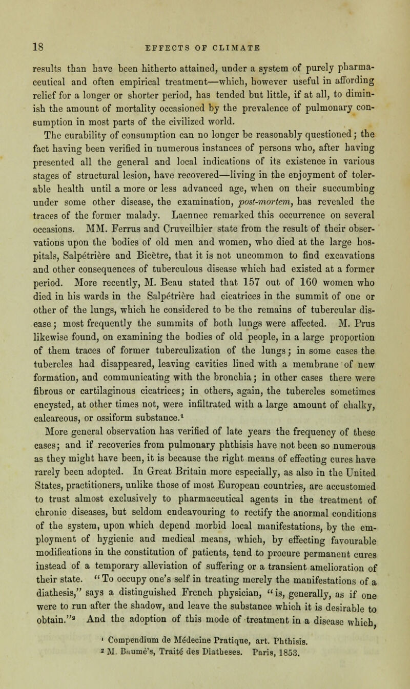 results than have been hitherto attained, under a system of purely pharma- ceutical and often empirical treatment—which, however useful in affording relief for a longer or shorter period, has tended but little, if at all, to dimin- ish the amount of mortality occasioned by the prevalence of pulmonary con- sumption in most parts of the civilized world. The curability of consumption can no longer be reasonably questioned; the fact having been verified in numerous instances of persons who, after having presented all the general and local indications of its existence in various stages of structural lesion, have recovered—living in the enjoyment of toler- able health until a more or less advanced age, when on their succumbing under some other disease, the examination, post-mortem, has revealed the traces of the former malady. Laennec remarked this occurrence on several occasions. MM. Ferrus and Cruveilhier state from the result of their obser- vations upon the bodies of old men and women, who died at the large hos- pitals, Salpetriere and Bicetre, that it is not uncommon to find excavations and other consequences of tuberculous disease which had existed at a former period. More recently, M. Beau stated that 157 out of 160 women who died in his wards in the Salpetriere had cicatrices in the summit of one or other of the lungs, which he considered to be the remains of tubercular dis- ease ; most frequently the summits of both lungs were affected. M. Prus likewise found, on examining the bodies of old people, in a large proportion of them traces of former tuberculization of the lungs; in some cases the tubercles had disappeared, leaving cavities lined with a membrane of new formation, and communicating with the bronchia; in other cases there were fibrous or cartilaginous cicatrices; in others, again, the tubercles sometimes encysted, at other times not, were infiltrated with a large amount of chalky, calcareous, or ossiform substance.1 More general observation has verified of late years the frequency of these cases; and if recoveries from pulmonary phthisis have not been so numerous as they might have been, it is because the right means of effecting cures have rarely been adopted. In Great Britain more especially, as also in the United States, practitioners, unlike those of most European countries, are accustomed to trust almost exclusively to pharmaceutical agents in the treatment of chronic diseases, but seldom endeavouring to rectify the anormal conditions of the system, upon which depend morbid local manifestations, by the em- ployment of hygienic and medical means, which, by effecting favourable modifications in the constitution of patients, tend to procure permanent cures instead of a temporary alleviation of suffering or a transient amelioration of their state.  To occupy one's self in treating merely the manifestations of a diathesis, says a distinguished French physician,  is, generally, as if one were to run after the shadow, and leave the substance which it is desirable to obtain.3 And the adoption of this mode of treatment in a disease which 1 Compendium de Me'decine Pratique, art. Phthisis. * 31. Biiume's, Traits des Diatheses. Paris, 1853.