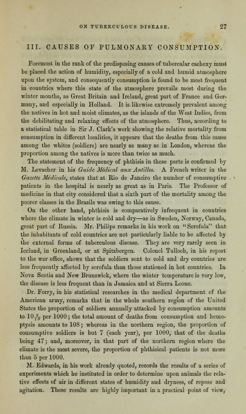 III. CAUSES OP PULMONARY CONSUMPTION. Foremost in the rank of the predisposing causes of tubercular cachexy must he placed the action of humidity, especially of a cold and humid atmosphere upon the system, and consequently consumption is found to be most frequent in countries where this state of the atmosphere prevails most during the winter months, as Great Britain and Ireland, great part of France and Ger- many, and especially in Holland. It is likewise extremely prevalent among the natives in hot and moist climates, as the islands of the West Indies, from the debilitating and relaxing effects of the atmosphere. Thus, according to a statistical table in Sir J. Clark's work showing the relative mortality from consumption in different localities, it appears that the deaths from this cause among the whites (soldiers) are nearly as many as in London, whereas the proportion among the natives is more than twice as much. The statement of the frequency of phthisis in these parts is confirmed by M. Levacher in his Guide Midical mix Antilles. A French writer in the Gazette Medicale, states that at Rio de Janeiro the number of consumptive patients in the hospital is nearly as great as in Paris. The Professor of medicine in that city considered that a sixth part of the mortality among the poorer classes in the Brazils was owing to this cause. On the other hand, phthisis is comparatively infrequent in countries where the climate in winter is cold and dry—as in Sweden, Norway, Canada, great part of Russia. Mr. Philips remarks in his work on Scrofula that the inhabitants of cold countries are not particularly liable to be affected by the external forms of tuberculous disease. They are very rarely seen in Iceland, in Greenland, or at Spitzbergen. Colonel Tulloch, in his report to the war office, shows that the soldiers sent to cold and dry countries are less frequently affected by scrofula than those stationed in hot countries. In Nova Scotia and New Brunswick, where the winter temperature is very low, the disease is less frequent than in Jamaica and at Sierra Leone. Dr. Forry, in his statistical researches in the medical department of the American army, remarks that in the whole southern region of the United States the proportion of soldiers annually attacked by consumption amounts to 10T35 per 1000; the total amount of deaths from consumption and hemo- ptysis amounts to 108; whereas in the northern region, the proportion of consumptive soldiers is but 7 (each year), per 1000, that of the deaths being 47; and, moreover, in that part of the northern region where the climate is the most severe, the proportion of phthisical patients is not more than 5 per 1000. M. Edwards, in his work already quoted, records the results of a series of experiments which he instituted in order to determine upon animals the rela- tive effects of air in different states of humidity and dryness, of repose and agitation. These results are highly important in a practical point of view,