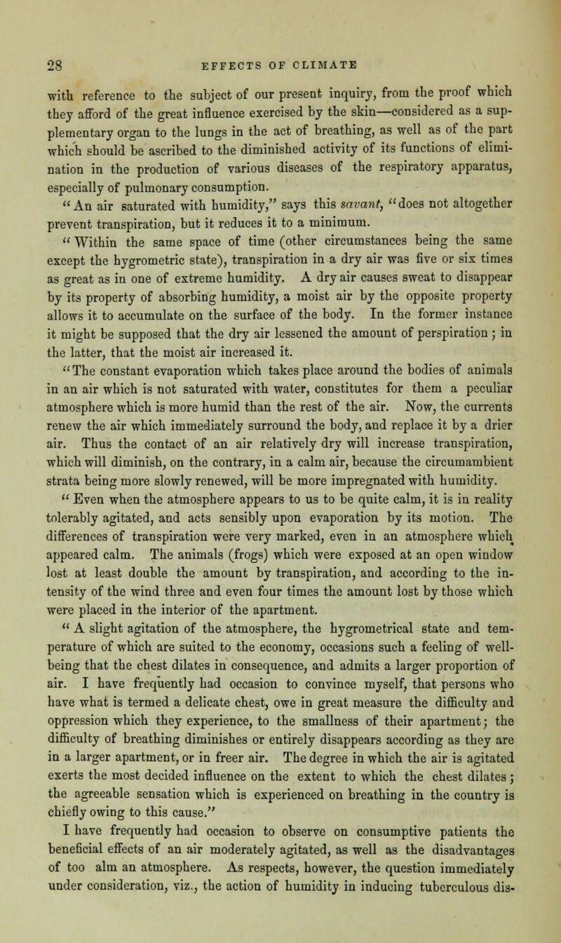 with reference to the subject of our present inquiry, from the proof which they afford of the great influence exercised by the skin—considered as a sup- plementary organ to the lungs in the act of breathing, as well as of the part which should be ascribed to the diminished activity of its functions of elimi- nation in the production of various diseases of the respiratory apparatus, especially of pulmonary consumption. An air saturated with humidity, says this savant, does not altogether prevent transpiration, but it reduces it to a minimum.  Within the same space of time (other circumstances being the same except the hygrometric state), transpiration in a dry air was five or six times as great as in one of extreme humidity. A dry air causes sweat to disappear by its property of absorbing humidity, a moist air by the opposite property allows it to accumulate on the surface of the body. In the former instance it might be supposed that the dry air lessened the amount of perspiration; in the latter, that the moist air increased it. The constant evaporation which takes place around the bodies of animals in an air which is not saturated with water, constitutes for them a peculiar atmosphere which is more humid than the rest of the air. Now, the currents renew the air which immediately surround the body, and replace it by a drier air. Thus the contact of an air relatively dry will increase transpiration, which will diminish, on the contrary, in a calm air, because the circumambient strata being more slowly renewed, will be more impregnated with humidity.  Even when the atmosphere appears to us to be quite calm, it is in reality tolerably agitated, and acts sensibly upon evaporation by its motion. The differences of transpiration were very marked, even in an atmosphere which appeared calm. The animals (frogs) which were exposed at an open window lost at least double the amount by transpiration, and according to the in- tensity of the wind three and even four times the amount lost by those which were placed in the interior of the apartment.  A slight agitation of the atmosphere, the hygrometrical state and tem- perature of which are suited to the economy, occasions such a feeling of well- being that the chest dilates in consequence, and admits a larger proportion of air. I have frequently had occasion to convince myself, that persons who have what is termed a delicate chest, owe in great measure the difficulty and oppression which they experience, to the smallness of their apartment; the difficulty of breathing diminishes or entirely disappears according as they are in a larger apartment, or in freer air. The degree in which the air is agitated exerts the most decided influence on the extent to which the chest dilates ; the agreeable sensation which is experienced on breathing in the country is chiefly owing to this cause. I have frequently had occasion to observe on consumptive patients the beneficial effects of an air moderately agitated, as well as the disadvantages of too aim an atmosphere. As respects, however, the question immediately under consideration, viz., the action of humidity in inducing tuberculous dis-