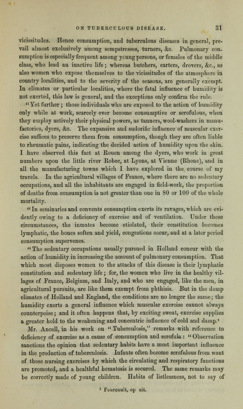 vicissitudes. Hence consumption, and tuberculous diseases in general, pre- vail almost exclusively among sempstresses, turners, &c. Pulmonary con- sumption is especially frequent among ycung persons, or females of the middle class, who lead an inactive life ; whereas butchers, carters, drovers, &c, as also women who expose themselves to the vicissitudes of the atmosphere in country localities, and to the severity of the seasons, are generally exempt. In climates or particular localities, where the fatal influence of humidity is not exerted, this law is general, and the exceptions only confirm the rule. Yet further ; those individuals who are exposed to the action of humidity only while at work, scarcely ever become consumptive or scrofulous, when they employ actively their physical powers, as tanners, wool-washers in manu- factories, dyers, &c. The expansive and sudorific influence of muscular exer- cise suffices to preserve them from consumption, though they are often liable to rheumatic pains, indicating the decided action of humidity upon the skin. I have observed this fact at Rouen among the dyers, who work in great numbers upon the little river Robec, at Lyons, at Vienne (Rhone), and in all the manufacturing towns which I have explored in the. course of my travels. In the agricultural villages of Prance, where there are no sedentary occupations, and all the inhabitants are engaged in field-work, the proportion of deaths from consumption is not greater than one in 80 or 100 of the whole mortality. In seminaries and convents consumption exerts its ravages, which are evi- dently owing to a deficiency of exercise and of ventilation. Under these circumstances, the inmates become etiolated, their constitution becomes lymphatic, the bones soften and yield, congestions occur, and at a later period consumption supervenes.  The sedentary occupations usually pursued in Holland concur with the action of humidity in increasing the amount of pulmonary consumption. That which most disposes women to the attacks of this disease is their lymphatic constitution and sedentary life ; for, the women who live in the healthy vil- lages of France, Belgium, and Italy, and who are engaged, like the men, in agricultural pursuits, are like them exempt from phthisis. But in the damp climates of Holland and England, the conditions are no longer the same; the humidity exerts a general influence which muscular exercise cannot always counterpoise; and it often happens that, by exciting sweat, exercise supplies a greater hold to the weakening and concentric influence of cold and damp.1 Mr. Ancell, in his work on  Tuberculosis, remarks with reference to deficiency of exercise as a cause of consumption and scrofula,:  Observation sanctions the opinion that sedentary habits have a most important influence in the production of tuberculosis. Infants often become scrofulous from want of those nursing exercises by which the circulating and respiratory functions are promoted, and a healthful hematosis is secured. The same remarks may be correctly made of young children. Habits of listlessness, not to say of 1 Fourcault, op cit.