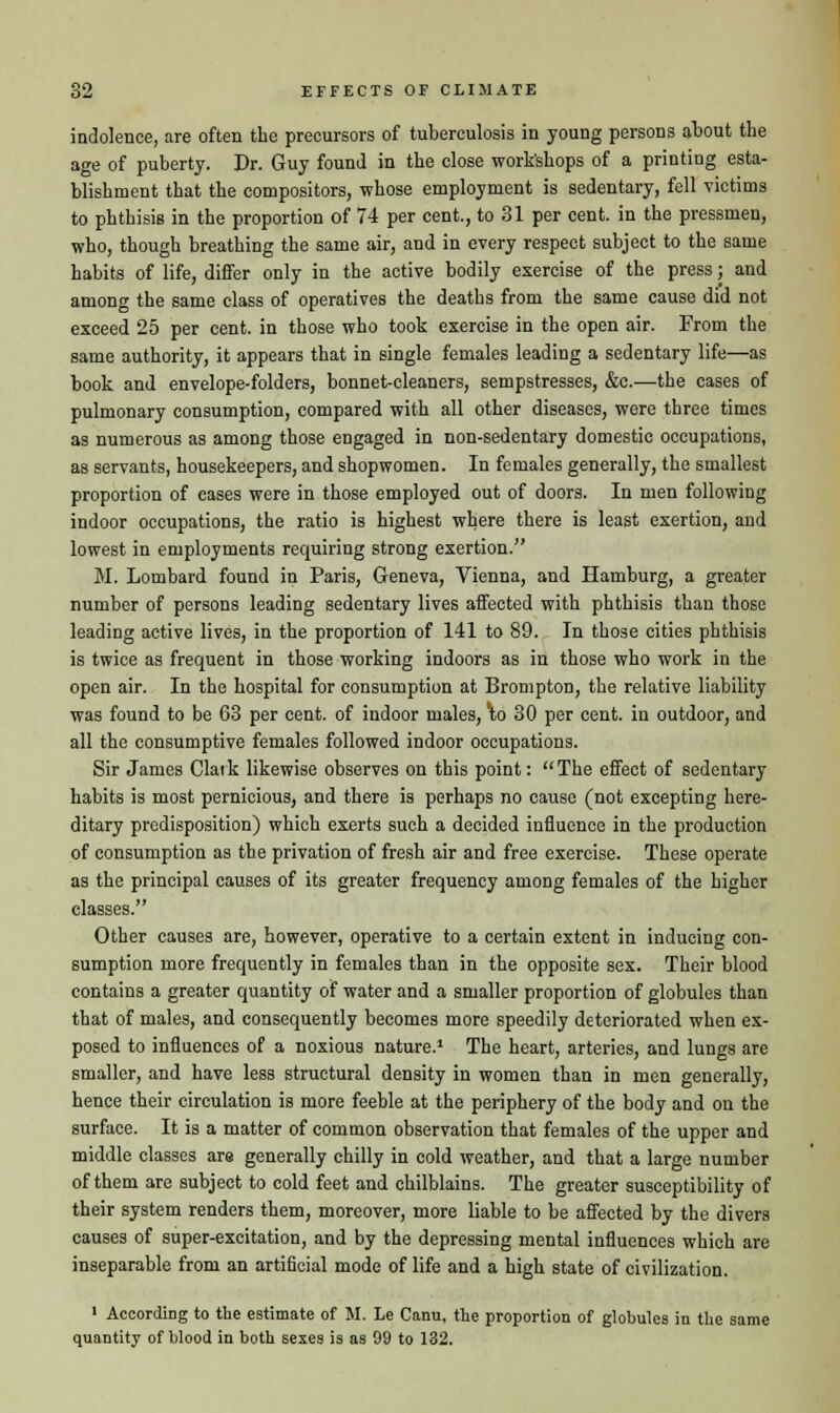 indolence, are often the precursors of tuberculosis in young persons about the age of puberty. Dr. Guy found in the close workshops of a printing esta- blishment that the compositors, whose employment is sedentary, fell victims to phthisis in the proportion of 74 per cent., to 31 per cent, in the pressmen, who, though breathing the same air, and in every respect subject to the same habits of life, differ only in the active bodily exercise of the press; and among the same class of operatives the deaths from the same cause did not exceed 25 per cent, in those who took exercise in the open air. From the same authority, it appears that in single females leading a sedentary life—as book and envelope-folders, bonnet-cleaners, sempstresses, &c.—the cases of pulmonary consumption, compared with all other diseases, were three times as numerous as among those engaged in non-sedentary domestic occupations, as servants, housekeepers, and shopwomen. In females generally, the smallest proportion of cases were in those employed out of doors. In men following indoor occupations, the ratio is highest where there is least exertion, and lowest in employments requiring strong exertion. M. Lombard found in Paris, Geneva, Vienna, and Hamburg, a greater number of persons leading sedentary lives affected with phthisis than those leading active lives, in the proportion of 141 to 89. In those cities phthisis is twice as frequent in those working indoors as in those who work in the open air. In the hospital for consumption at Brompton, the relative liability was found to be 63 per cent, of indoor males, \o 30 per cent, in outdoor, and all the consumptive females followed indoor occupations. Sir James Clark likewise observes on this point: The effect of sedentary habits is most pernicious, and there is perhaps no cause (not excepting here- ditary predisposition) which exerts such a decided influence in the production of consumption as the privation of fresh air and free exercise. These operate as the principal causes of its greater frequency among females of the higher classes. Other causes are, however, operative to a certain extent in inducing con- sumption more frequently in females than in the opposite sex. Their blood contains a greater quantity of water and a smaller proportion of globules than that of males, and consequently becomes more speedily deteriorated when ex- posed to influences of a noxious nature.1 The heart, arteries, and lungs are smaller, and have less structural density in women than in men generally, hence their circulation is more feeble at the periphery of the body and on the surface. It is a matter of common observation that females of the upper and middle classes are generally chilly in cold weather, and that a large number of them are subject to cold feet and chilblains. The greater susceptibility of their system renders them, moreover, more liable to be affected by the divers causes of super-excitation, and by the depressing mental influences which are inseparable from an artificial mode of life and a high state of civilization. i According to the estimate of M. Le Cami, the proportion of globules in the same quantity of blood in both sexes is as 99 to 132.