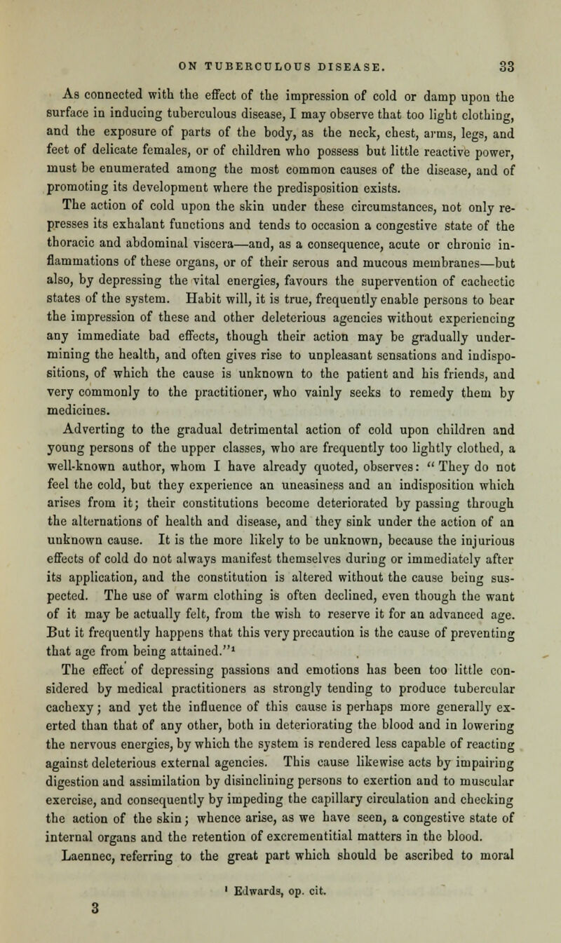 As connected with the effect of the impression of cold or damp upon the surface in inducing tuberculous disease, I may observe that too light clothing, and the exposure of parts of the body, as the neck, chest, arms, legs, and feet of delicate females, or of children who possess but little reactive power, must be enumerated among the most common causes of the disease, and of promoting its development where the predisposition exists. The action of cold upon the skin under these circumstances, not only re- presses its exhalant functions and tends to occasion a congestive state of the thoracic and abdominal viscera—and, as a consequence, acute or chronic in- flammations of these organs, or of their serous and mucous membranes—but also, by depressing the vital energies, favours the supervention of cachectic states of the system. Habit will, it is true, frequently enable persons to bear the impression of these and other deleterious agencies without experiencing any immediate bad effects, though their action may be gradually uuder- mining the health, and often gives rise to unpleasant sensations and indispo- sitions, of which the cause is unknown to the patient and his friends, and very commonly to the practitioner, who vainly seeks to remedy them by medicines. Adverting to the gradual detrimental action of cold upon children and young persons of the upper classes, who are frequently too lightly clothed, a well-known author, whom I have already quoted, observes:  They do not feel the cold, but they experience an uneasiness and an indisposition which arises from it; their constitutions become deteriorated by passing through the alternations of health and disease, and they sink under the action of an unknown cause. It is the more likely to be unknown, because the injurious effects of cold do not always manifest themselves during or immediately after its application, and the constitution is altered without the cause being sus- pected. The use of warm clothing is often declined, even though the want of it may be actually felt, from the wish to reserve it for an advanced age. But it frequently happens that this very precaution is the cause of preventing that age from being attained.1 The effect of depressing passions and emotions has been too little con- sidered by medical practitioners as strongly tending to produce tubercular cachexy; and yet the influence of this cause is perhaps more generally ex- erted than that of any other, both in deteriorating the blood and in lowering the nervous energies, by which the system is rendered less capable of reacting against deleterious external agencies. This cause likewise acts by impairing digestion and assimilation by disinclining persons to exertion and to muscular exercise, and consequently by impeding the capillary circulation and checking the action of the skin; whence arise, as we have seen, a congestive state of internal organs and the retention of excrementitial matters in the blood. Laennec, referring to the great part which should be ascribed to moral 1 EJwards, op. cit.