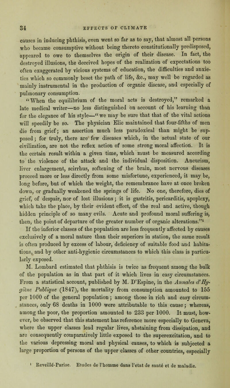 causes in inducing phthisis, even went so far as to say, that almost all persons who became consumptive without being thereto constitutionally predisposed, appeared to owe to themselves the origin of their disease. In fact, the destroyed illusions, the deceived hopes of the realization of expectations too often exaggerated by vicious systems of education, the difficulties and anxie- ties which so commonly beset the path of life, &c, may well be regarded as mainly instrumental in the production of organic disease, and especially of pulmonary consumption. When the equilibrium of the moral acts is destroyed, remarked a late medical writer—no less distinguished on account of his learning than for the elegance of his style— we may be sure that that of the vital actions will speedily be so. The physician Elie maintained that four-fifths of men die from grief; an assertion much less paradoxical than might be sup- posed ; for truly, there are few diseases which, in the actual state of our civilization, are not the reflex action of some strong moral affection. It is the certain result within a given time, which must be measured according to the violence of the attack and the individual disposition. Aneurism, liver enlargement, scirrhus, softening of the brain, most nervous diseases proceed more or less directly from some misfortune, experienced, it may be, long before, but of which the weight, the remembrance have at once broken down, or gradually weakened the springs of life. No one, therefore, dies of grief, of despair, nor of lost illusions; it is gastritis, pericarditis, apoplexy, which take the place, by their evident effect, of the real and active, though hidden principle of so many evils. Acute and profound moral suffering is, then, the point of departure of the greater number of organic alterations.1 If the inferior classes of the population are less frequently affected by causes exclusively of a moral nature than their superiors in station, the same result is often produced by excess of labour, deficiency of suitable food and habita- tions, and by other anti-hygienic circumstances to which this class is particu- larly exposed. M. Lombard estimated that phthisis is twice as frequent among the bulk of the population as in that part of it which lives in easy circumstances. From a statistical account, published by M. D'Espine, in the Annates cVHy- gilne Puhlique (1847), the mortality from consumption amounted to 155 per 1000 of the general population; among those in rich and easy circum- stances, only 68 deaths in 1000 were attributable to this cause; whereas, among the poor, the proportion amounted to 233 per 1000. It must, how- ever, be observed that this statement has reference more especially to Geneva, where the upper classes lead regular lives, abstaining from dissipation, and are consequently comparatively little exposed to the superexcitation, and to the various depressing moral and physical causes, to which is subjected a large proportion of persons of the upper classes of other countries, especially 1 Reveille'-Parise. Etudes de 1'homme dana l'etat de santd et de maladie.