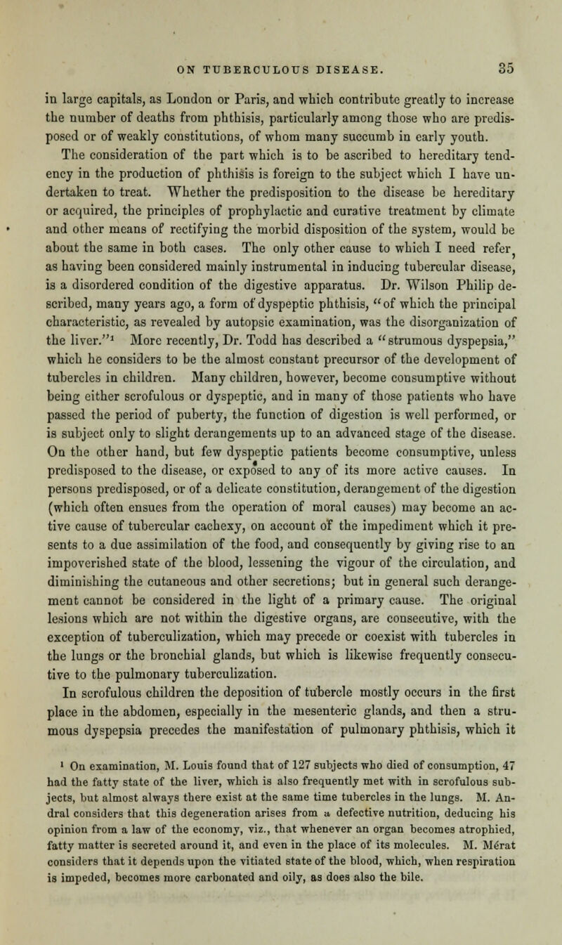 in large capitals, as London or Paris, and which contribute greatly to increase the number of deaths from phthisis, particularly among those who are predis- posed or of weakly constitutions, of whom many succumb in early youth. The consideration of the part which is to be ascribed to hereditary tend- ency in the production of phthisis is foreign to the subject which I have un- dertaken to treat. Whether the predisposition to the disease be hereditary or acquired, the principles of prophylactic and curative treatment by climate and other means of rectifying the morbid disposition of the system, would be about the same in both cases. The only other cause to which I need refer as having been considered mainly instrumental in inducing tubercular disease, is a disordered condition of the digestive apparatus. Dr. Wilson Philip de- scribed, many years ago, a form of dyspeptic phthisis,  of which the principal characteristic, as revealed by autopsic examination, was the disorganization of the liver.1 More recently, Dr. Todd has described a strumous dyspepsia, which he considers to be the almost constant precursor of the development of tubercles in children. Many children, however, become consumptive without being either scrofulous or dyspeptic, and in many of those patients who have passed the period of puberty, the function of digestion is well performed, or is subject only to slight derangements up to an advanced stage of the disease. On the other hand, but few dyspeptic patients become consumptive, unless predisposed to the disease, or exposed to any of its more active causes. In persons predisposed, or of a delicate constitution, derangement of the digestion (which often ensues from the operation of moral causes) may become an ac- tive cause of tubercular cachexy, on account of the impediment which it pre- sents to a due assimilation of the food, and consequently by giving rise to an impoverished state of the blood, lessening the vigour of the circulation, and diminishing the cutaneous and other secretions; but in general such derange- ment cannot be considered in the light of a primary cause. The original lesions which are not within the digestive organs, are consecutive, with the exception of tuberculization, which may precede or coexist with tubercles in the lungs or the bronchial glands, but which is likewise frequently consecu- tive to the pulmonary tuberculization. In scrofulous children the deposition of tubercle mostly occurs in the first place in the abdomen, especially in the mesenteric glands, and then a stru- mous dyspepsia precedes the manifestation of pulmonary phthisis, which it 1 On examination, M. Louis found that of 127 subjects who died of consumption, 47 had the fatty state of the liver, which is also frequently met with in scrofulous sub- jects, but almost always there exist at the same time tubercles in the lungs. M. An- dral considers that this degeneration arises from u, defective nutrition, deducing his opinion from a law of the economy, viz., that whenever an organ becomes atrophied, fatty matter is secreted around it, and even in the place of its molecules. M. Me'rat considers that it depends upon the vitiated state of the blood, which, when respiration is impeded, becomes more carbonated and oily, as does also the bile.