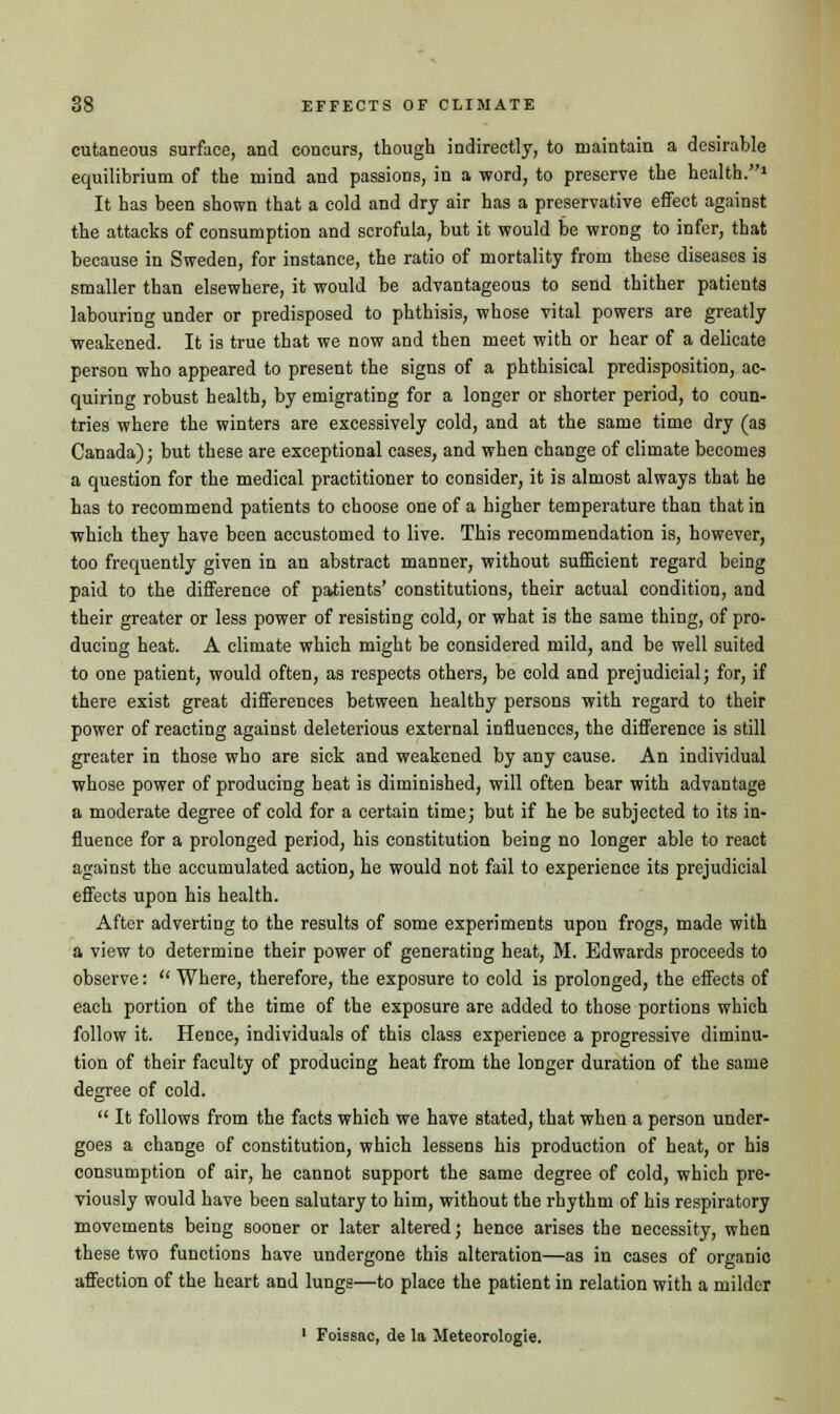 cutaneous surface, and concurs, though indirectly, to maintain a desirable equilibrium of the mind and passions, in a word, to preserve the health.1 It has been shown that a cold and dry air has a preservative effect against the attacks of consumption and scrofula, but it would be wrong to infer, that because in Sweden, for instance, the ratio of mortality from these diseases is smaller than elsewhere, it would be advantageous to send thither patients labouring under or predisposed to phthisis, whose vital powers are greatly weakened. It is true that we now and then meet with or hear of a delicate person who appeared to present the signs of a phthisical predisposition, ac- quiring robust health, by emigrating for a longer or shorter period, to coun- tries where the winters are excessively cold, and at the same time dry (as Canada); but these are exceptional cases, and when change of climate becomes a question for the medical practitioner to consider, it is almost always that he has to recommend patients to choose one of a higher temperature than that in which they have been accustomed to live. This recommendation is, however, too frequently given in an abstract manner, without sufficient regard being paid to the difference of patients' constitutions, their actual condition, and their greater or less power of resisting cold, or what is the same thing, of pro- ducing heat. A climate which might be considered mild, and be well suited to one patient, would often, as respects others, be cold and prejudicial; for, if there exist great differences between healthy persons with regard to their power of reacting against deleterious external influences, the difference is still greater in those who are sick and weakened by any cause. An individual whose power of producing heat is diminished, will often bear with advantage a moderate degree of cold for a certain time; but if he be subjected to its in- fluence for a prolonged period, his constitution being no longer able to react against the accumulated action, he would not fail to experience its prejudicial effects upon his health. After adverting to the results of some experiments upon frogs, made with a view to determine their power of generating heat, M. Edwards proceeds to observe:  Where, therefore, the exposure to cold is prolonged, the effects of each portion of the time of the exposure are added to those portions which follow it. Hence, individuals of this class experience a progressive diminu- tion of their faculty of producing heat from the longer duration of the same degree of cold.  It follows from the facts which we have stated, that when a person under- goes a change of constitution, which lessens his production of heat, or his consumption of air, he cannot support the same degree of cold, which pre- viously would have been salutary to him, without the rhythm of his respiratory movements being sooner or later altered; hence arises the necessity, when these two functions have undergone this alteration—as in cases of organic affection of the heart and lungs—to place the patient in relation with a milder 1 Foissac, de la Meteorologie.