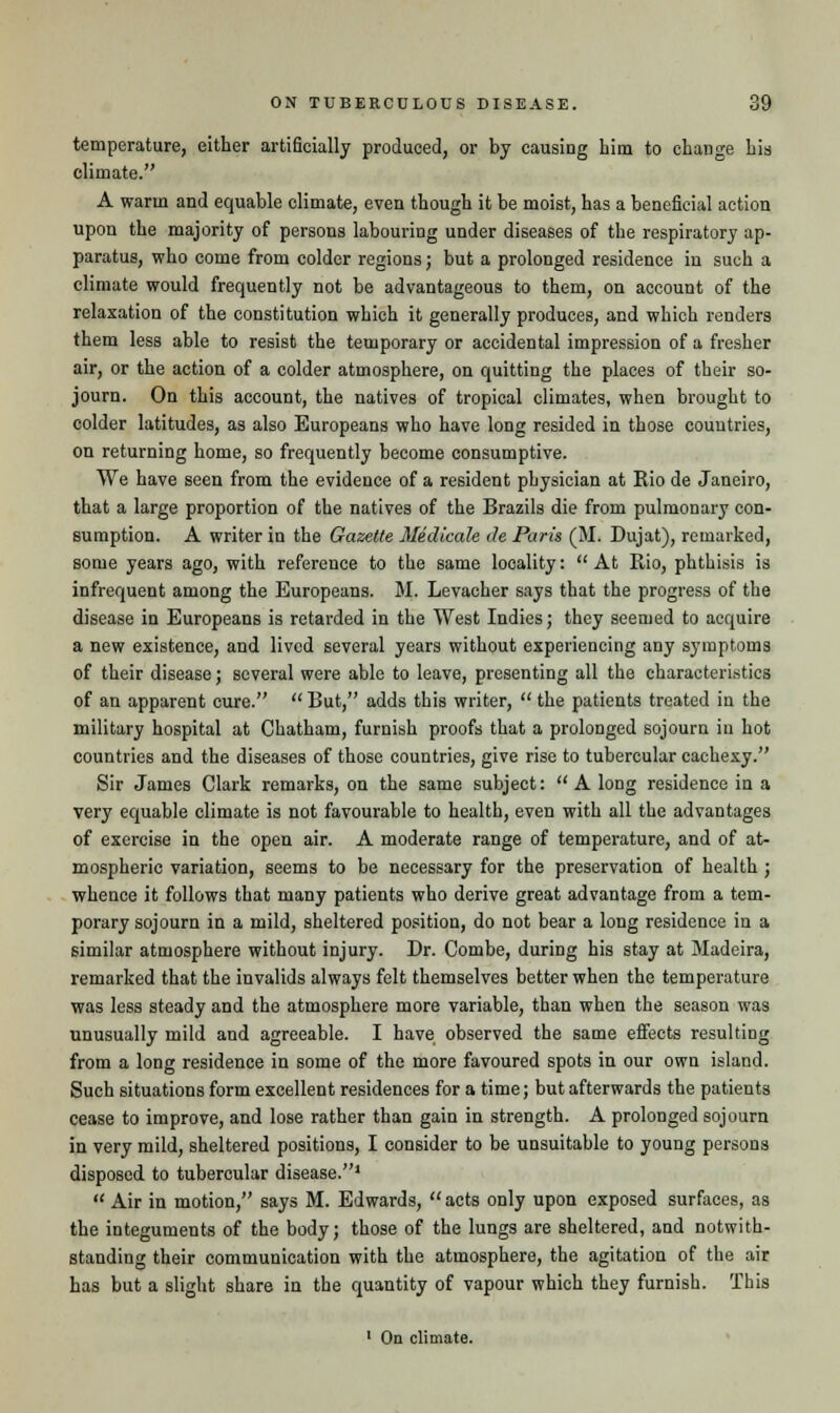 temperature, either artificially produced, or by causing him to change his climate. A warm and equable climate, even though it be moist, has a beneficial action upon the majority of persons labouring under diseases of the respiratory ap- paratus, who come from colder regions; but a prolonged residence in such a climate would frequently not be advantageous to them, on account of the relaxation of the constitution which it generally produces, and which renders them less able to resist the temporary or accidental impression of a fresher air, or the action of a colder atmosphere, on quitting the places of their so- journ. On this account, the natives of tropical climates, when brought to colder latitudes, as also Europeans who have long resided in those countries, on returning home, so frequently become consumptive. We have seen from the evidence of a resident physician at Rio de Janeiro, that a large proportion of the natives of the Brazils die from pulmonary con- sumption. A writer in the Gazette Medicate de Paris (M. Dujat), remarked, some years ago, with reference to the same locality: At Rio, phthisis is infrequent among the Europeans. M. Levacher says that the progress of the disease in Europeans is retarded in the West Indies; they seemed to acquire a new existence, and lived several years without experiencing any symptoms of their disease; several were able to leave, presenting all the characteristics of an apparent cure. But, adds this writer, the patients treated in the military hospital at Chatham, furnish proofs that a prolonged sojourn in hot countries and the diseases of those countries, give rise to tubercular cachexy. Sir James Clark remarks, on the same subject:  A long residence in a very equable climate is not favourable to health, even with all the advantages of exercise in the open air. A moderate range of temperature, and of at- mospheric variation, seems to be necessary for the preservation of health ; whence it follows that many patients who derive great advantage from a tem- porary sojourn in a mild, sheltered position, do not bear a long residence in a similar atmosphere without injury. Dr. Combe, during his stay at Madeira, remarked that the invalids always felt themselves better when the temperature was less steady and the atmosphere more variable, than when the season was unusually mild and agreeable. I have observed the same effects resulting from a long residence in some of the more favoured spots in our own island. Such situations form excellent residences for a time; but afterwards the patients cease to improve, and lose rather than gain in strength. A prolonged sojourn in very mild, sheltered positions, I consider to be unsuitable to young persons disposed to tubercular disease.1  Air in motion, says M. Edwards,  acts only upon exposed surfaces, as the integuments of the body; those of the lungs are sheltered, and notwith- standing their communication with the atmosphere, the agitation of the air has but a slight share in the quantity of vapour which they furnish. This 1 On climate.