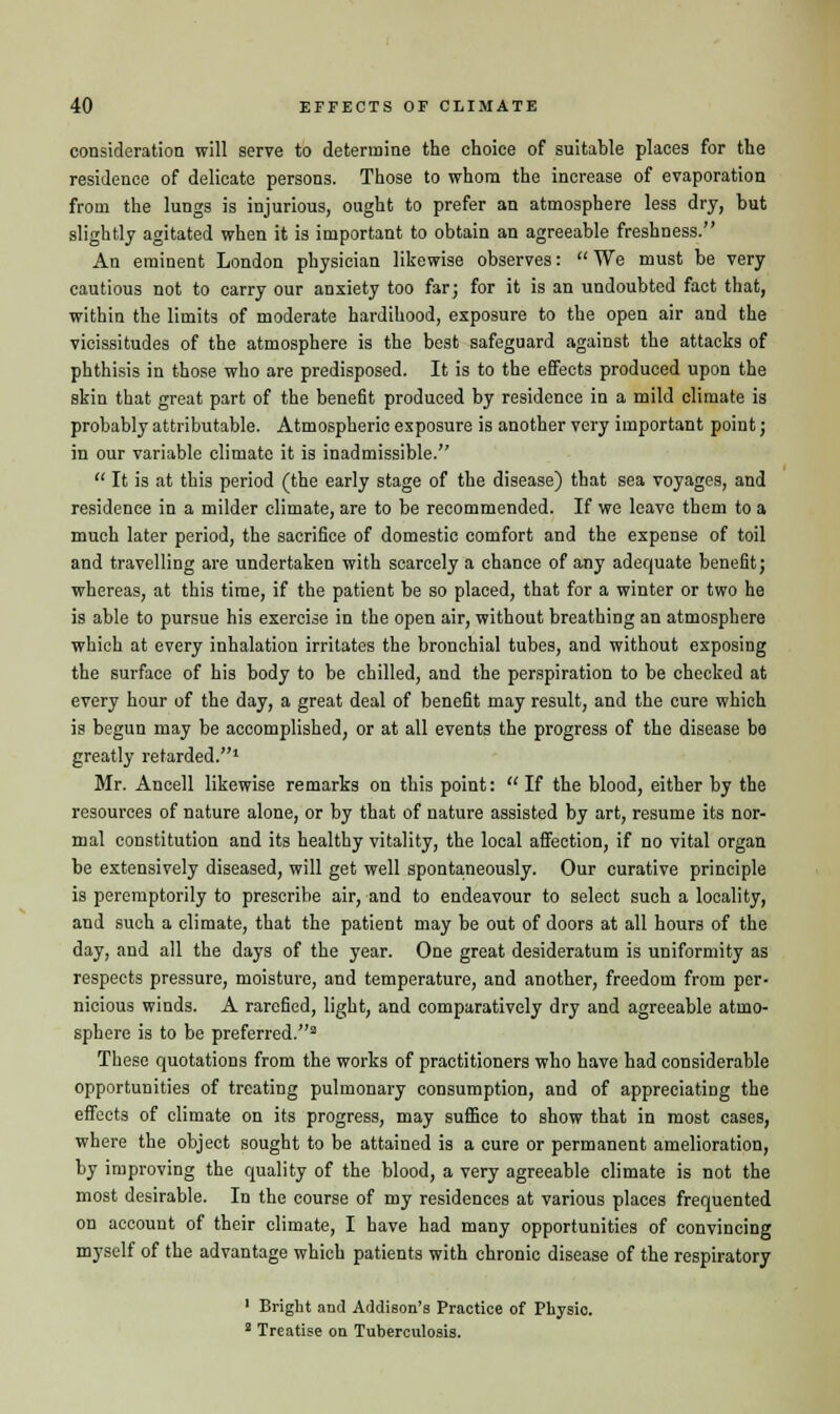 consideration will serve to determine the choice of suitable places for the residence of delicate persons. Those to whom the increase of evaporation from the lungs is injurious, ought to prefer an atmosphere less dry, but slightly agitated when it is important to obtain an agreeable freshness. An eminent London physician likewise observes: We must be very cautious not to carry our anxiety too far; for it is an undoubted fact that, within the limits of moderate hardihood, exposure to the open air and the vicissitudes of the atmosphere is the best safeguard against the attacks of phthisis in those who are predisposed. It is to the effects produced upon the skin that great part of the benefit produced by residence in a mild climate is probably attributable. Atmospheric exposure is another very important point; in our variable climate it is inadmissible.  It is at this period (the early stage of the disease) that sea voyages, and residence in a milder climate, are to be recommended. If we leave them to a much later period, the sacrifice of domestic comfort and the expense of toil and travelling are undertaken with scarcely a chance of any adequate benefit; whereas, at this time, if the patient be so placed, that for a winter or two he is able to pursue his exercise in the open air, without breathing an atmosphere which at every inhalation irritates the bronchial tubes, and without exposing the surface of his body to be chilled, and the perspiration to be checked at every hour of the day, a great deal of benefit may result, and the cure which is begun may be accomplished, or at all events the progress of the disease be greatly retarded.1 Mr. Ancell likewise remarks on this point:  If the blood, either by the resources of nature alone, or by that of nature assisted by art, resume its nor- mal constitution and its healthy vitality, the local affection, if no vital organ be extensively diseased, will get well spontaneously. Our curative principle is peremptorily to prescribe air, and to endeavour to select such a locality, and such a climate, that the patient may be out of doors at all hours of the day, and all the days of the year. One great desideratum is uniformity as respects pressure, moisture, and temperature, and another, freedom from per- nicious winds. A rarefied, light, and comparatively dry and agreeable atmo- sphere is to be preferred.2 These quotations from the works of practitioners who have had considerable opportunities of treating pulmonary consumption, and of appreciating the effects of climate on its progress, may suffice to show that in most cases, where the object sought to be attained is a cure or permanent amelioration, by improving the quality of the blood, a very agreeable climate is not the most desirable. In the course of my residences at various places frequented on account of their climate, I have had many opportunities of convincing myself of the advantage which patients with chronic disease of the respiratory 1 Bright and Addison's Practice of Physic. 2 Treatise on Tuberculosis.