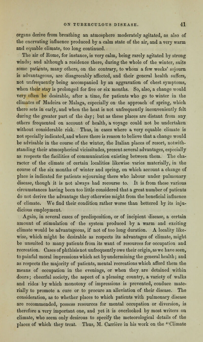 organs derive from breathing an atmosphere moderately agitated, as also of the enervating influence produced by a calm state of the air, and a very warm and equable climate, too long continued. The air of Rome, for instance, is very calm, being rarely agitated by strong winds; and although a residence there, during the whole of the winter, suits some patients, many others, on the contrary, to whom a few weeks' sojourn is advantageous, are disagreeably affected, and their general health suffers, not unfrequently being accompanied by an aggravation of chest symptoms, when their stay is prolonged for five or six months. So, also, a change would very often be desirable, after a time, for patients who go to winter in the climates of Madeira or Malaga, especially on the approach of spring, which there sets in early, and when the heat is not unfrequently inconveniently felt during the greater part of the day; but as these places are distant from any others frequented on account of health, a voyage could not be undertaken without considerable risk. Thus, in cases where a very equable climate is not specially indicated, and where there is reason to believe that a change would be advisable in the course of the winter, the Italian places of resort, notwith- standing their atmospherical vicissitudes, present several advantages, especially as respects the facilities of communication existing between them. The cha- racter of the climate of certain localities likewise varies materially, in the course of the six months of winter and spring, on which account a change of place is indicated for patients sojourning there who labour under pulmonary disease, though it is not always had recourse to. It is from these various circumstances having been too little considered that a great number of patients do not derive the advantage they otherwise might from the beneficial influence of climate. We find their condition rather worse than bettered by its inju- dicious employment. Again, in several cases of predisposition, or of incipient disease, a certain amount of stimulation of the system produced by a warm and exciting climate would be advantageous, if not of too long duration. A locality like- wise, which might be desirable as respects its advantages of climate, might be unsuited to many patients from its want of resources for occupation and recreation. Cases of phthisis not unfrequently owe their origin, as we have seen, to painful moral impressions which act by undermining the general health; and as respects the majority of patients, mental recreations which afford them the means of occupation in the evenings, or when they are detained within doors; cheerful society, the aspect of a pleasing country, a variety of walks and rides by which monotony of impressions is prevented, conduce mate- rially to promote a cure or to procure an alleviation of their disease. The consideration, as to whether places to which patients with pulmonary disease are recommended, possess resources for mental occupation or diversion, is therefore a very important one, and yet it is overlooked by most writers on climate, who seem only desirous to specify the meteorological details of the places of which they treat. Thus, M. Carriere in his work on the Climate