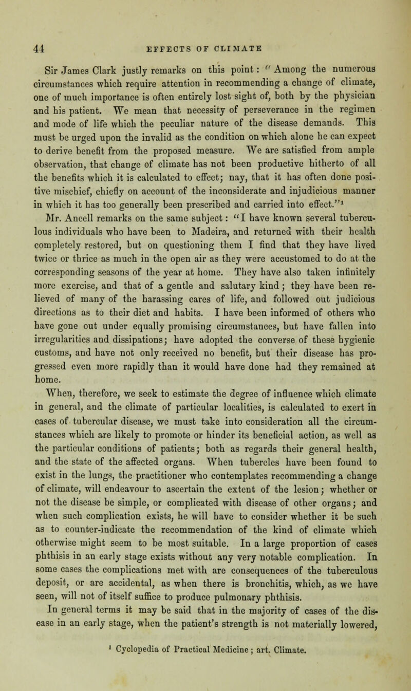 Sir James Clark justly remarks on this point:  Among the numerous circumstances which require attention in recommending a change of climate, one of much importance is often entirely lost sight of, both by the physician and his patient. We mean that necessity of perseverance in the regimen and mode of life which the peculiar nature of the disease demands. This must be urged upon the invalid as the condition on which alone he can expect to derive benefit from the proposed measure. We are satisfied from ample observation, that change of climate has not been productive hitherto of all the benefits which it is calculated to effect; nay, that it has often done posi- tive mischief, chiefly on account of the inconsiderate and injudicious manner in which it has too generally been prescribed and carried into effect.1 Mr. Ancell remarks on the same subject: I have known several tubercu- lous individuals who have been to Madeira, and returned with their health completely restored, but on questioning them I find that they have lived twice or thrice as much in the open air as they were accustomed to do at the corresponding seasons of the year at home. They have also taken infinitely more exercise, and that of a gentle and salutary kind; they have been re- lieved of many of the harassing cares of life, and followed out judicious directions as to their diet and habits. I have been informed of others who have gone out under equally promising circumstances, but have fallen into irregularities and dissipations; have adopted the converse of these hygienic customs, and have not only received no benefit, but their disease has pro- gressed even more rapidly than it would have done had they remained at home. When, therefore, we seek to estimate the degree of influence which climate in general, and the climate of particular localities, is calculated to exert in cases of tubercular disease, we must take into consideration all the circum- stances which are likely to promote or hinder its beneficial action, as well as the particular conditions of patients; both as regards their general health, and the state of the affected organs. When tubercles have been found to exist in the lungs, the practitioner who contemplates recommending a change of climate, will endeavour to ascertain the extent of the lesion; whether or not the disease be simple, or complicated with disease of other organs; and when such complication exists, he will have to consider whether it be such as to counter-indicate the recommendation of the kind of climate which otherwise might seem to be most suitable. In a large proportion of cases phthisis in an early stage exists without any very notable complication. In some cases the complications met with are consequences of the tuberculous deposit, or are accidental, as when there is bronchitis, which, as we have seen, will not of itself suffice to produce pulmonary phthisis. In general terms it may be said that in the majority of cases of the dis- ease in an early stage, when the patient's strength is not materially lowered, 1 Cyclopedia of Practical Medicine ; art. Climate.