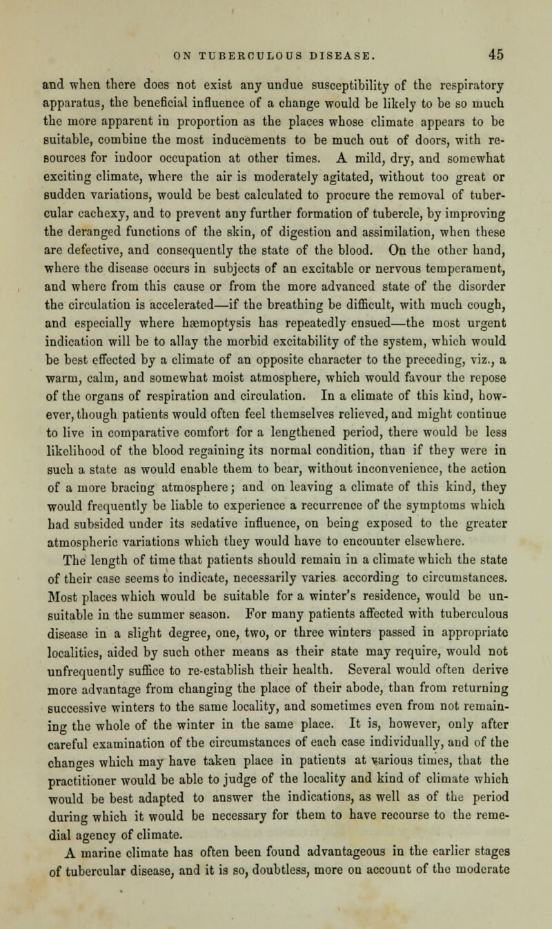 and when there does not exist any undue susceptibility of the respiratory apparatus, the beneficial influence of a change would be likely to be so much the more apparent in proportion as the places whose climate appears to be suitable, combine the most inducements to be much out of doors, with re- sources for indoor occupation at other times. A mild, dry, and somewhat exciting climate, where the air is moderately agitated, without too great or sudden variations, would be best calculated to procure the removal of tuber- cular cachexy, and to prevent any further formation of tubercle, by improving the deranged functions of the skin, of digestion and assimilation, when these are defective, and consequently the state of the blood. On the other hand, where the disease occurs in subjects of an excitable or nervous temperament, and where from this cause or from the more advanced state of the disorder the circulation is accelerated—if the breathing be difficult, with much cough, and especially where haemoptysis has repeatedly ensued—the most urgent indication will be to allay the morbid excitability of the system, which would be best effected by a climate of an opposite character to the preceding, viz., a warm, calm, and somewhat moist atmosphere, which would favour the repose of the organs of respiration and circulation. In a climate of this kind, how- ever, though patients would often feel themselves relieved, and might continue to live in comparative comfort for a lengthened period, there would be less likelihood of the blood regaining its normal condition, than if they were in such a state as would enable them to bear, without inconvenience, the action of a more bracing atmosphere; and on leaving a climate of this kind, they would frequently be liable to experience a recurrence of the symptoms which had subsided under its sedative influence, on being exposed to the greater atmospheric variations which they would have to encounter elsewhere. The length of time that patients should remain in a climate which the state of their case seems to indicate, necessarily varies according to circumstances. Most places which would be suitable for a winter's residence, would be un- suitable in the summer season. For many patients affected with tuberculous disease in a slight degree, one, two, or three winters passed in appropriate localities, aided by such other means as their state may require, would not unfrequently suffice to re-establish their health. Several would often derive more advantage from changing the place of their abode, than from returning successive winters to the same locality, and sometimes even from not remain- ing the whole of the winter in the same place. It is, however, only after careful examination of the circumstances of each case individually, and of the chances which may have taken place in patients at Tsarious times, that the practitioner would be able to judge of the locality and kind of climate which would be best adapted to answer the indications, as well as of the period during which it would be necessary for them to have recourse to the reme- dial agency of climate. A marine climate has often been found advantageous in the earlier stages of tubercular disease, and it is so, doubtless, more on account of the moderate
