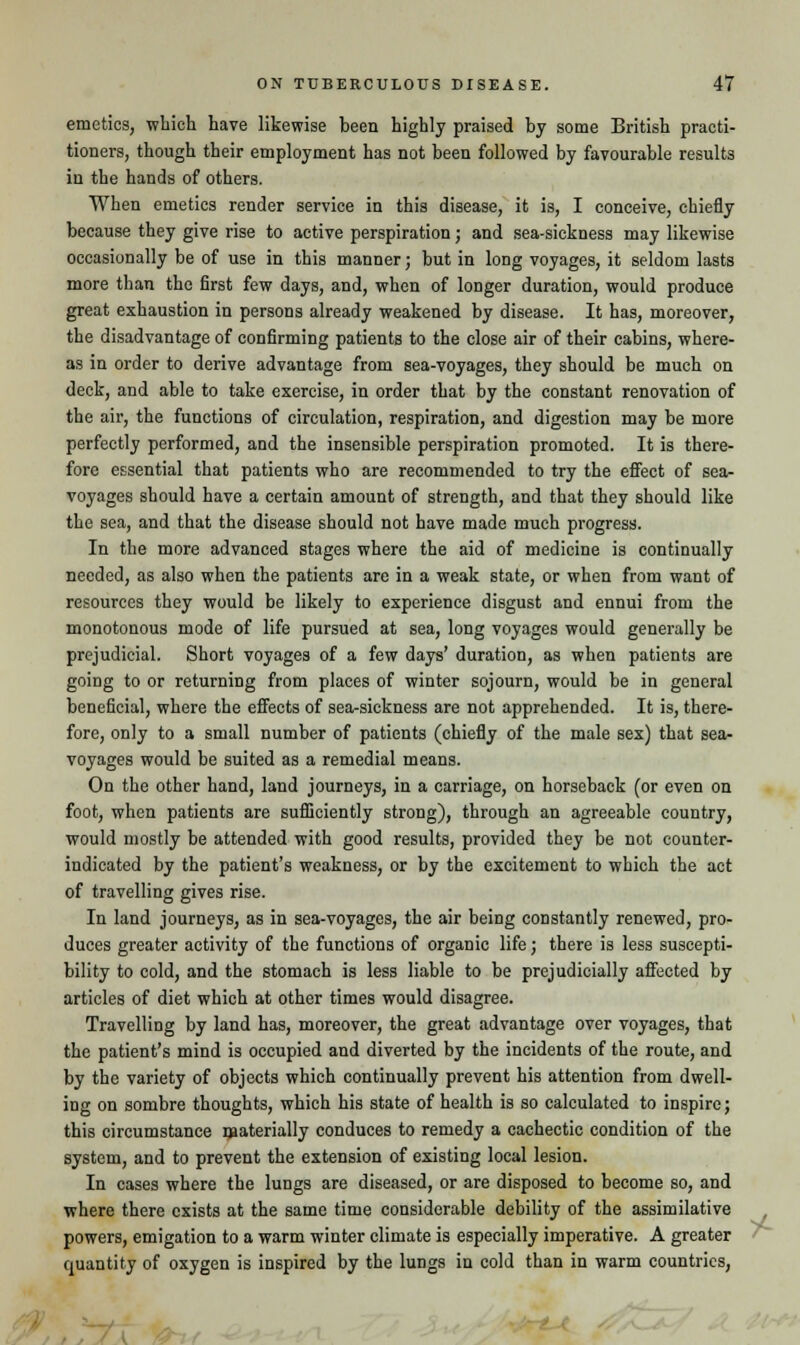 emetics, which have likewise been highly praised by some British practi- tioners, though their employment has not been followed by favourable results in the hands of others. When emetics render service in this disease, it is, I conceive, chiefly because they give rise to active perspiration; and sea-sickness may likewise occasionally be of use in this manner; but in long voyages, it seldom lasts more than the first few days, and, when of longer duration, would produce great exhaustion in persons already weakened by disease. It has, moreover, the disadvantage of confirming patients to the close air of their cabins, where- as in order to derive advantage from sea-voyages, they should be much on deck, and able to take exercise, in order that by the constant renovation of the air, the functions of circulation, respiration, and digestion may be more perfectly performed, and the insensible perspiration promoted. It is there- fore essential that patients who are recommended to try the effect of sea- voyages should have a certain amount of strength, and that they should like the sea, and that the disease should not have made much progress. In the more advanced stages where the aid of medicine is continually needed, as also when the patients are in a weak state, or when from want of resources they would be likely to experience disgust and ennui from the monotonous mode of life pursued at sea, long voyages would generally be prejudicial. Short voyages of a few days' duration, as when patients are going to or returning from places of winter sojourn, would be in general beneficial, where the effects of sea-siekness are not apprehended. It is, there- fore, only to a small number of patients (chiefly of the male sex) that sea- voyages would be suited as a remedial means. On the other hand, land journeys, in a carriage, on horseback (or even on foot, when patients are sufficiently strong), through an agreeable country, would mostly be attended with good results, provided they be not counter- indicated by the patient's weakness, or by the excitement to which the act of travelling gives rise. In land journeys, as in sea-voyages, the air being constantly renewed, pro- duces greater activity of the functions of organic life; there is less suscepti- bility to cold, and the stomach is less liable to be prejudicially affected by articles of diet which at other times would disagree. Travelling by land has, moreover, the great advantage over voyages, that the patient's mind is occupied and diverted by the incidents of the route, and by the variety of objects which continually prevent his attention from dwell- ing on sombre thoughts, which his state of health is so calculated to inspire; this circumstance materially conduces to remedy a cachectic condition of the system, and to prevent the extension of existing local lesion. In cases where the lungs are diseased, or are disposed to become so, and where there exists at the same time considerable debility of the assimilative powers, emigation to a warm winter climate is especially imperative. A greater quantity of oxygen is inspired by the lungs in cold than in warm countries, /■