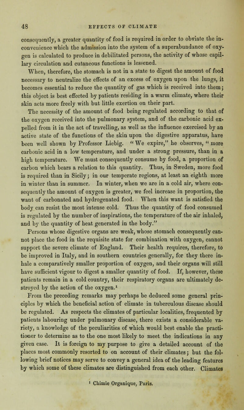 consequently, a greater quantity of food is required in order to obviate the in- eonveuience which the admission into the system of a superabundance of oxy- gen is calculated to produce in debilitated persons, the activity of whose capil- lary circulation and cutaneous functions is lessened. When, therefore, the stomach is not in a state to digest the amount of food necessary to neutralize the effects of an excess of oxygen upon the lungs, it becomes essential to reduce the quantity of gas which is received into them; this object is best effected by patients residing in a warm climate, where their skin acts more freely with but little exertion on their part. The necessity of the amount of food being regulated according to that of the oxygen received into the pulmonary system, and of the carbonic acid ex- pelled from it in the act of travelling, as well as the influence exercised by an active state of the functions of the skin upon the digestive apparatus, have been well shown by Professor Liebig.  We expire, he observes,  more carbonic acid in a low temperature, and under a strong pressure, than in a high temperature. We must consequently consume by food, a proportion of carbon which bears a relation to this quantity. Thus, in Sweden, more food is required than in Sicily; in our temperate regions, at least an eighth more in winter than in summer. In winter, when we are in a cold air, where con- sequently the amount of oxygen is greater, we feel increase in proportion, the want of carbonated and hydrogenated food. When this want is satisfied the body can resist the most intense cold. Thus the quantity of food consumed is regulated by the number of inspirations, the temperature of the air inhaled, and by the quantity of heat generated in the body. Persons whose digestive organs are weak, whose stomach consequently can- not place the food in the requisite state for combination with oxygen, cannot support the severe climate of England. Their health requires, therefore, to be improved in Italy, and in southern countries generally, for they there in- hale a comparatively smaller proportion of oxygen, and their organs will still have sufficient vigour to digest a smaller quantity of food. If, however, these patients remain in a cold country, their respiratory organs are ultimately de- stroyed by the action of the oxygen.1 From the preceding remarks may perhaps be deduced some general prin- ciples by which the beneficial action of climate in tuberculous disease should be regulated. As respects the climates of particular localities, frequented by patients labouring under pulmonary disease, there exists a considerable va- riety, a knowledge of the peculiarities of which would best enable the practi- tioner to determine as to the one most likely to meet the indications in any given case. It is foreign to my purpose to give a detailed account of the places most commonly resorted to on account of their climates; but the fol- lowing brief notices may serve to convey a general idea of the leading features by which some of these climates are distinguished from each other. Climates 1 Chimie Organique, Paris.