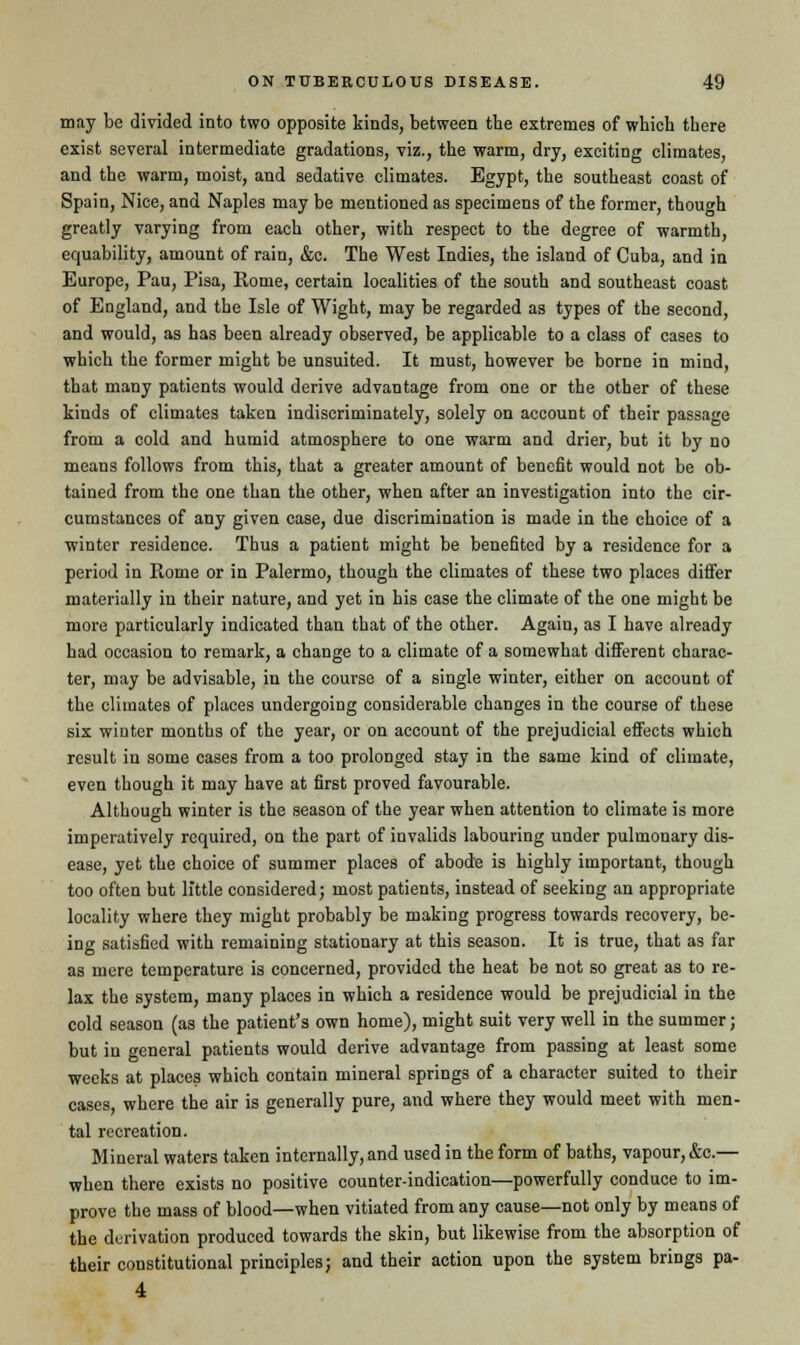 may be divided into two opposite kinds, between the extremes of which there exist several intermediate gradations, viz., the warm, dry, exciting climates, and the warm, moist, and sedative climates. Egypt, the southeast coast of Spain, Nice, and Naples may be mentioned as specimens of the former, though greatly varying from each other, with respect to the degree of warmth, equability, amount of rain, &e. The West Indies, the island of Cuba, and in Europe, Pau, Pisa, Home, certain localities of the south and southeast coast of England, and the Isle of Wight, may be regarded as types of the second, and would, as has been already observed, be applicable to a class of cases to which the former might be unsuited. It must, however be borne in mind, that many patients would derive advantage from one or the other of these kinds of climates taken indiscriminately, solely on account of their passage from a cold and humid atmosphere to one warm and drier, but it by no means follows from this, that a greater amount of benefit would not be ob- tained from the one than the other, when after an investigation into the cir- cumstances of any given case, due discrimination is made in the choice of a winter residence. Thus a patient might be benefited by a residence for a period in Rome or in Palermo, though the climates of these two places differ materially in their nature, and yet in his case the climate of the one might be more particularly indicated than that of the other. Again, as I have already had occasion to remark, a change to a climate of a somewhat different charac- ter, may be advisable, in the course of a single winter, either on account of the climates of places undergoing considerable changes in the course of these six winter months of the year, or on account of the prejudicial effects which result in some cases from a too prolonged stay in the same kind of climate, even though it may have at first proved favourable. Although winter is the season of the year when attention to climate is more imperatively required, on the part of invalids labouring under pulmonary dis- ease, yet the choice of summer places of abode is highly important, though too often but little considered; most patients, instead of seeking an appropriate locality where they might probably be making progress towards recovery, be- ing satisfied with remaining stationary at this season. It is true, that as far as mere temperature is concerned, provided the heat be not so great as to re- lax the system, many places in which a residence would be prejudicial in the cold season (as the patient's own home), might suit very well in the summer; but in general patients would derive advantage from passing at least some weeks at places which contain mineral springs of a character suited to their cases where the air is generally pure, and where they would meet with men- tal recreation. Mineral waters taken internally, and used in the form of baths, vapour, &c.— when there exists no positive counter-indication—powerfully conduce to im- prove the mass of blood—when vitiated from any cause—not only by means of the derivation produced towards the skin, but likewise from the absorption of their constitutional principles; and their action upon the system brings pa- 4