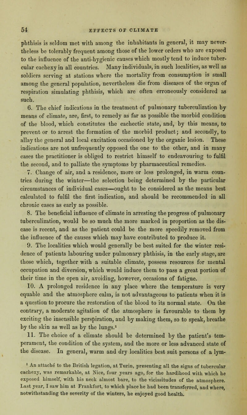 phthisis is seldom met with among the inhabitants in general, it may never- theless be tolerably frequent among those of the lower orders who are exposed to the influence of the anti-hygienic causes which mostly tend to induce tuber- cular cachexy in all countries. Many individuals, in such localities, as well as soldiers serving at stations where the mortality from consumption is small among the general population, nevertheless die from diseases of the organ of respiration simulating phthisis, which are often erroneously considered as such. 6. The chief indications in the treatment of pulmonary tuberculization by means of climate, are, first, to remedy as far as possible the morbid condition of the blood, which constitutes the cachectic state, and, by this means, to prevent or to arrest the formation of the morbid product; and secondly, to allay the general and local excitation occasioned by the organic lesion. These indications are not unfrequently opposed the one to the other, and in many cases the practitioner is obliged to restrict himself to endeavouring to fulfil the second, and to palliate the symptoms by pharmaceutical remedies. 7. Change of air, and a residence, more or less prolonged, in warm coun- tries during the winter—the selection being determined by the particular circumstances of individual cases—ought to be considered as the means best calculated to fulfil the first indication, and should be recommended in all chronic cases as early as possible. 8. The beneficial influence of climate in arresting the progress of pulmonary tuberculization, would be so much the more marked in proportion as the dis- ease is recent, and as the patient could be the more speedily removed from the influence of the causes which may have contributed to produce it. 9. The localities which would generally be best suited for the winter resi- dence of patients labouring under pulmonary phthisis, in the early stage, are those which, together with a suitable climate, possess resources for mental occupation and diversion, which would induce them to pass a great portion of their time in the open air, avoiding, however, occasions of fatigue. 10. A prolonged residence in any place where the temperature is very equable and the atmosphere calm, is not advantageous to patients when it is a question to procure the restoration of the blood to its normal state. On the contrary, a moderate agitation of the atmosphere is favourable to them by exciting the insensible perspiration, and by making them, so to speak, breathe by the skin as well as by the lungs.1 11. The choice of a climate should be determined by the patient's tem- perament, the condition of the system, and the more or less advanced state of the disease. In general, warm and dry localities best suit persons of a lym- 1 An attache to the British legation, at Turin, presenting all the signs of tubercular cachexy, was remarkable, at Nice, four years ago, for the hardihood with which he exposed himself, with his neck almost bare, to the vicissitudes of the atmosphere. Last year, I saw him at Frankfort, to which place he had been transferred, and where, notwithstanding the severity of the winters, he enjoyed good health.