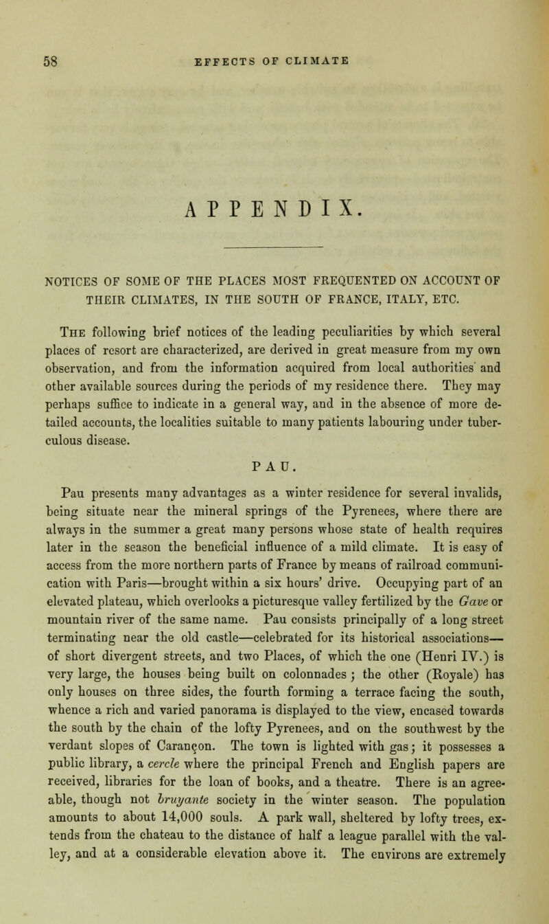 APPENDIX NOTICES OF SOME OF THE PLACES MOST FREQUENTED ON ACCOUNT OF THEIR CLIMATES, IN THE SOUTH OF FRANCE, ITALY, ETC. The following brief notices of the leading peculiarities by which several places of resort are characterized, are derived in great measure from my own observation, and from the information acquired from local authorities' and other available sources during the periods of my residence there. They may perhaps suffice to indicate in a general way, and in the absence of more de- tailed accounts, the localities suitable to many patients labouring under tuber- culous disease. PAD. Pau presents many advantages as a winter residence for several invalids, being situate near the mineral springs of the Pyrenees, where there are always in the summer a great many persons whose state of health requires later in the season the beneficial influence of a mild climate. It is easy of access from the more northern parts of France by means of railroad communi- cation with Paris—brought within a six hours' drive. Occupying part of an elevated plateau, which overlooks a picturesque valley fertilized by the Gave or mountain river of the same name. Pau consists principally of a long street terminating near the old castle—celebrated for its historical associations— of short divergent streets, and two Places, of which the one (Henri IV.) is very large, the houses being built on colonnades ; the other (Royale) has only houses on three sides, the fourth forming a terrace facing the south, whence a rich and varied panorama is displayed to the view, encased towards the south by the chain of the lofty Pyrenees, and on the southwest by the verdant slopes of Carangon. The town is lighted with gas; it possesses a public library, a cercle where the principal French and English papers are received, libraries for the loan of books, and a theatre. There is an agree- able, though not bruyante society in the winter season. The population amounts to about 14,000 souls. A park wall, sheltered by lofty trees, ex- tends from the chateau to the distance of half a league parallel with the val- ley, and at a considerable elevation above it. The environs are extremely