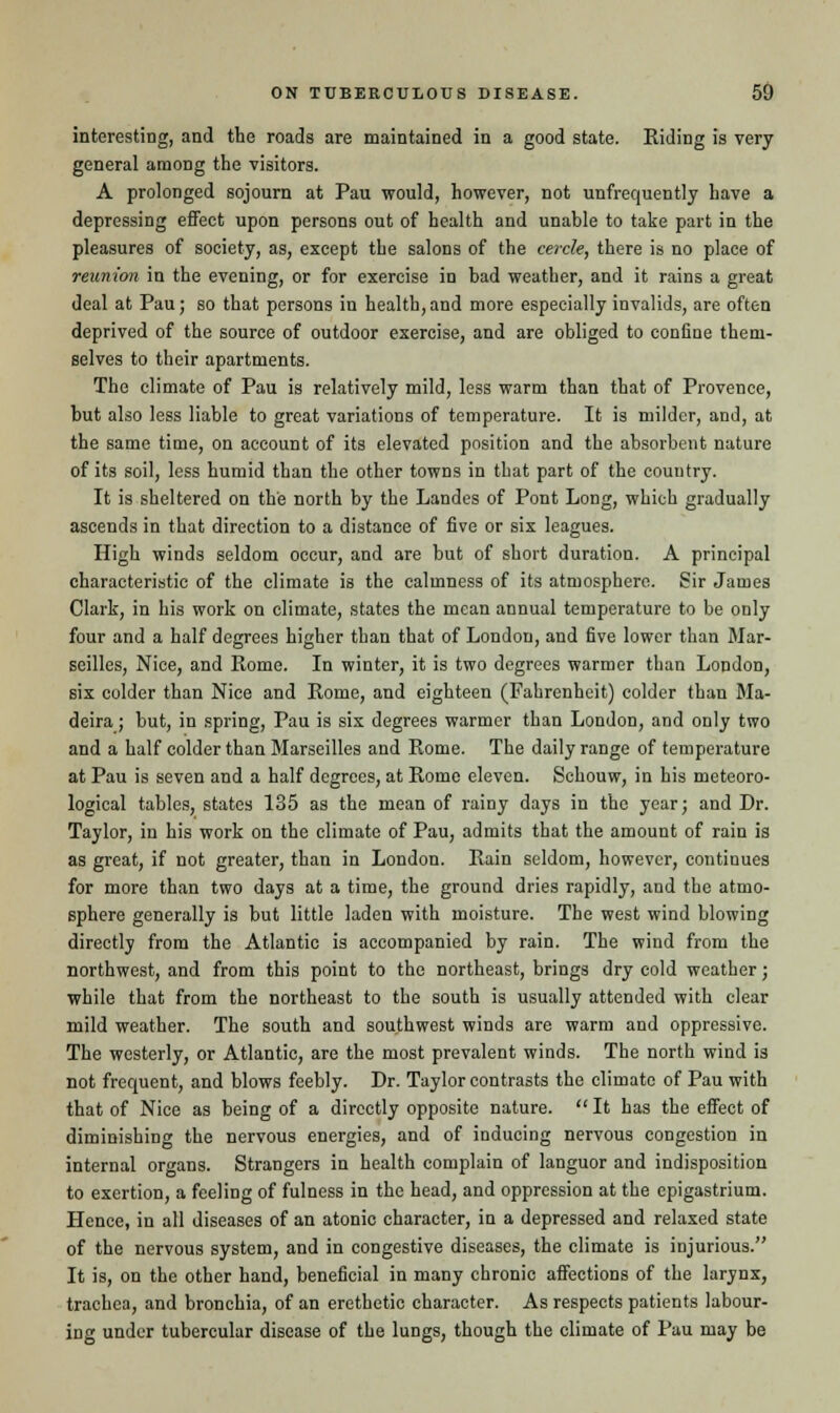 interesting, and the roads are maintained in a good state. Riding is very general among the visitors. A prolonged sojourn at Pau would, however, not unfrequently have a depressing effect upon persons out of health and unable to take part in the pleasures of society, as, except the salons of the cercle, there is no place of reunion in the evening, or for exercise in bad weather, and it rains a great deal at Pau; so that persons in health, and more especially invalids, are often deprived of the source of outdoor exercise, and are obliged to confine them- selves to their apartments. The climate of Pau is relatively mild, less warm than that of Provence, but also less liable to great variations of temperature. It is milder, and, at the same time, on account of its elevated position and the absorbent nature of its soil, less humid than the other towns in that part of the country. It is sheltered on the north by the Landes of Pont Long, which gradually ascends in that direction to a distance of five or six leagues. High winds seldom occur, and are but of short duration. A principal characteristic of the climate is the calmness of its atmosphere. Sir James Clark, in his work on climate, states the mean annual temperature to be only four and a half degrees higher than that of London, and five lower than Mar- seilles, Nice, and Rome. In winter, it is two degrees warmer than London, six colder than Nice and Rome, and eighteen (Fahrenheit) colder than Ma- deira ; but, in spring, Pau is six degrees warmer than London, and only two and a half colder than Marseilles and Rome. The daily range of temperature at Pau is seven and a half degrees, at Rome eleven. Schouw, in his meteoro- logical tables, states 135 as the mean of rainy days in the year; and Dr. Taylor, in his work on the climate of Pau, admits that the amount of rain is as great, if not greater, than in London. Rain seldom, however, continues for more than two days at a time, the ground dries rapidly, and the atmo- sphere generally is but little laden with moisture. The west wind blowing directly from the Atlantic is accompanied by rain. The wind from the northwest, and from this point to the northeast, brings dry cold weather; while that from the northeast to the south is usually attended with clear mild weather. The south and southwest winds are warm and oppressive. The westerly, or Atlantic, are the most prevalent winds. The north wind is not frequent, and blows feebly. Dr. Taylor contrasts the climate of Pau with that of Nice as being of a directly opposite nature.  It has the effect of diminishing the nervous energies, and of inducing nervous congestion in internal organs. Strangers in health complain of languor and indisposition to exertion, a feeling of fulness in the head, and oppression at the epigastrium. Hence, in all diseases of an atonic character, in a depressed and relaxed state of the nervous system, and in congestive diseases, the climate is injurious. It is, on the other hand, beneficial in many chronic affections of the larynx, trachea, and bronchia, of an erethetic character. As respects patients labour- ing under tubercular disease of the lungs, though the climate of Pau may be