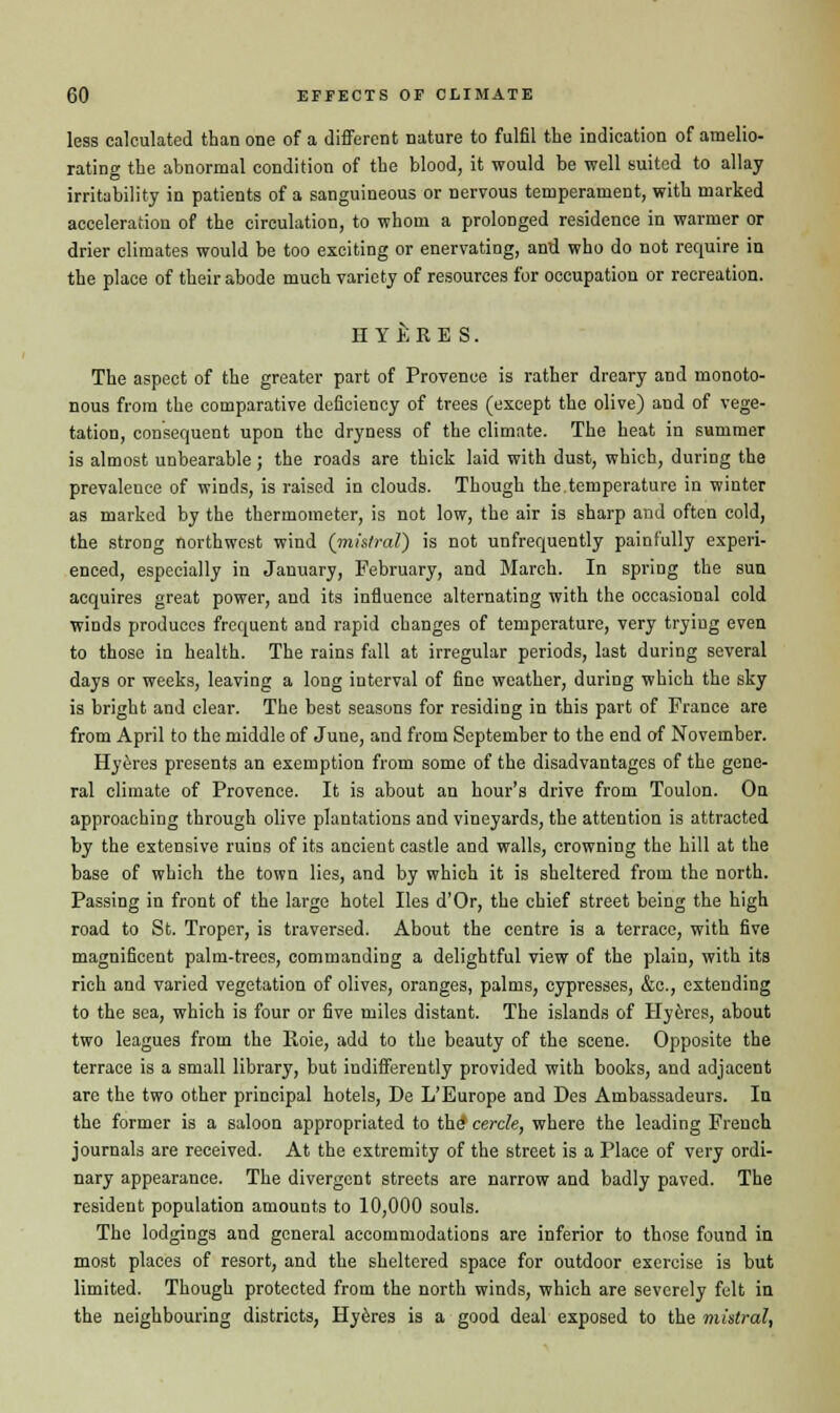 less calculated than one of a different nature to fulfil the indication of amelio- rating the abnormal condition of the blood, it would be well suited to allay irritability in patients of a sanguineous or nervous temperament, with marked acceleration of the circulation, to whom a prolonged residence in warmer or drier climates would be too exciting or enervating, and who do not require in the place of their abode much variety of resources for occupation or recreation. EYtKES. The aspect of the greater part of Provence is rather dreary and monoto- nous from the comparative deficiency of trees (except the olive) and of vege- tation, consequent upon the dryness of the climate. The heat in summer is almost unbearable; the roads are thick laid with dust, which, during the prevalence of winds, is raised in clouds. Though the temperature in winter as marked by the thermometer, is not low, the air is sharp and often cold, the strong northwest wind {mistral) is not unfrequently painfully experi- enced, especially in January, February, and March. In spring the sun acquires great power, and its influence alternating with the occasional cold winds produces frequent and rapid changes of temperature, very tryiug even to those in health. The rains fall at irregular periods, last during several days or weeks, leaving a long interval of fine weather, during which the sky is bright and clear. The best seasons for residing in this part of France are from April to the middle of June, and from September to the end of November. Hyeres presents an exemption from some of the disadvantages of the gene- ral climate of Provence. It is about an hour's drive from Toulon. On approaching through olive plantations and vineyards, the attention is attracted by the extensive ruins of its ancient castle and walls, crowning the hill at the base of which the town lies, and by which it is sheltered from the north. Passing in front of the large hotel lies d'Or, the chief street being the high road to St. Troper, is traversed. About the centre is a terrace, with five magnificent palm-trees, commanding a delightful view of the plain, with its rich and varied vegetation of olives, oranges, palms, cypresses, &c, extending to the sea, which is four or five miles distant. The islands of Hyeres, about two leagues from the Roie, add to the beauty of the scene. Opposite the terrace is a small library, but indifferently provided with books, and adjacent are the two other principal hotels, De L'Europe and Des Ambassadeurs. In the former is a saloon appropriated to the* cercle, where the leading French journals are received. At the extremity of the street is a Place of very ordi- nary appearance. The divergent streets are narrow and badly paved. The resident population amounts to 10,000 souls. The lodgings and general accommodations are inferior to those found in most places of resort, and the sheltered space for outdoor exercise is but limited. Though protected from the north winds, which are severely felt in the neighbouring districts, Hyeres is a good deal exposed to the mistral,
