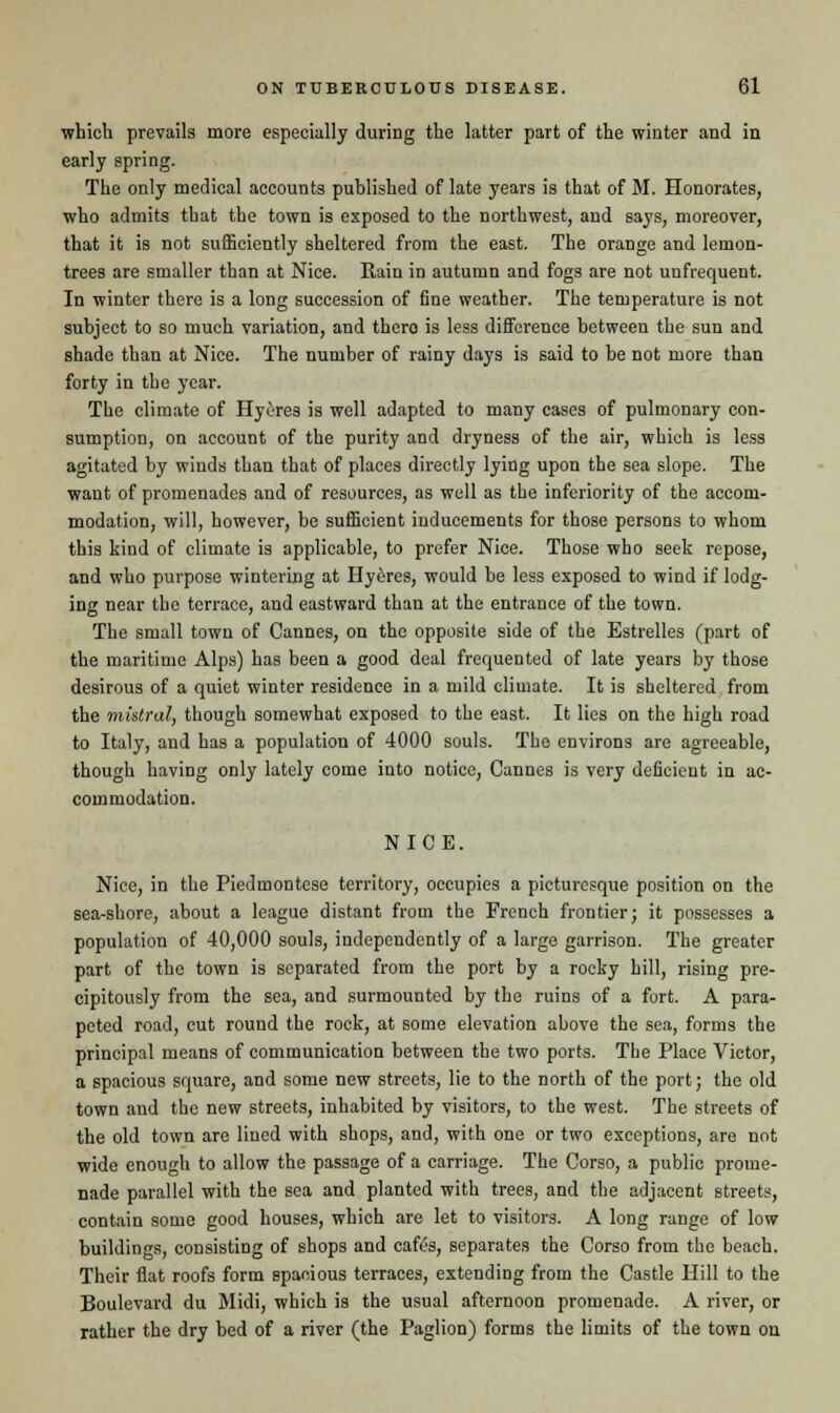 which prevails more especially during the latter part of the winter and in early spring. The only medical accounts published of late years is that of M. Honorates, who admits that the town is exposed to the northwest, and says, moreover, that it is not sufficiently sheltered from the east. The orange and lemon- trees are smaller than at Nice. Rain in autumn and fogs are not uufrequent. In winter there is a long succession of fine weather. The temperature is not subject to so much variation, and there is less difference between the sun and shade than at Nice. The number of rainy days is said to be not more than forty in the year. The climate of Hyeres is well adapted to many cases of pulmonary con- sumption, on account of the purity and dryness of the air, which is less agitated by winds than that of places directly lying upon the sea slope. The want of promenades and of resources, as well as the inferiority of the accom- modation, will, however, be sufficient inducements for those persons to whom this kind of climate is applicable, to prefer Nice. Those who seek repose, and who purpose wintering at Hyeres, would be less exposed to wind if lodg- ing near the terrace, and eastward than at the entrance of the town. The small town of Cannes, on the opposite side of the Estrelles (part of the maritime Alps) has been a good deal frequented of late years by those desirous of a quiet winter residence in a mild climate. It is sheltered from the mistral, though somewhat exposed to the east. It lies on the high road to Italy, and has a population of 4000 souls. The environs are agreeable, though having only lately come into notice, Cannes is very deficient in ac- commodation. NICE. Nice, in the Piedmontese territory, occupies a picturesque position on the sea-shore, about a league distant from the French frontier; it possesses a population of 40,000 souls, independently of a large garrison. The greater part of the town is separated from the port by a rocky hill, rising pre- cipitously from the sea, and surmounted by the ruins of a fort. A para- peted road, cut round the rock, at some elevation above the sea, forms the principal means of communication between the two ports. The Place Victor, a spacious square, and some new streets, lie to the north of the port; the old town and the new streets, inhabited by visitors, to the west. The streets of the old town are lined with shops, and, with one or two exceptions, are not wide enough to allow the passage of a carriage. The Corso, a public prome- nade parallel with the sea and planted with trees, and the adjacent streets, contain some good houses, which are let to visitors. A long range of low buildings, consisting of shops and cafes, separates the Corso from the beach. Their flat roofs form spacious terraces, extending from the Castle Hill to the Boulevard du Midi, which is the usual afternoon promenade. A river, or rather the dry bed of a river (the Paglion) forms the limits of the town on