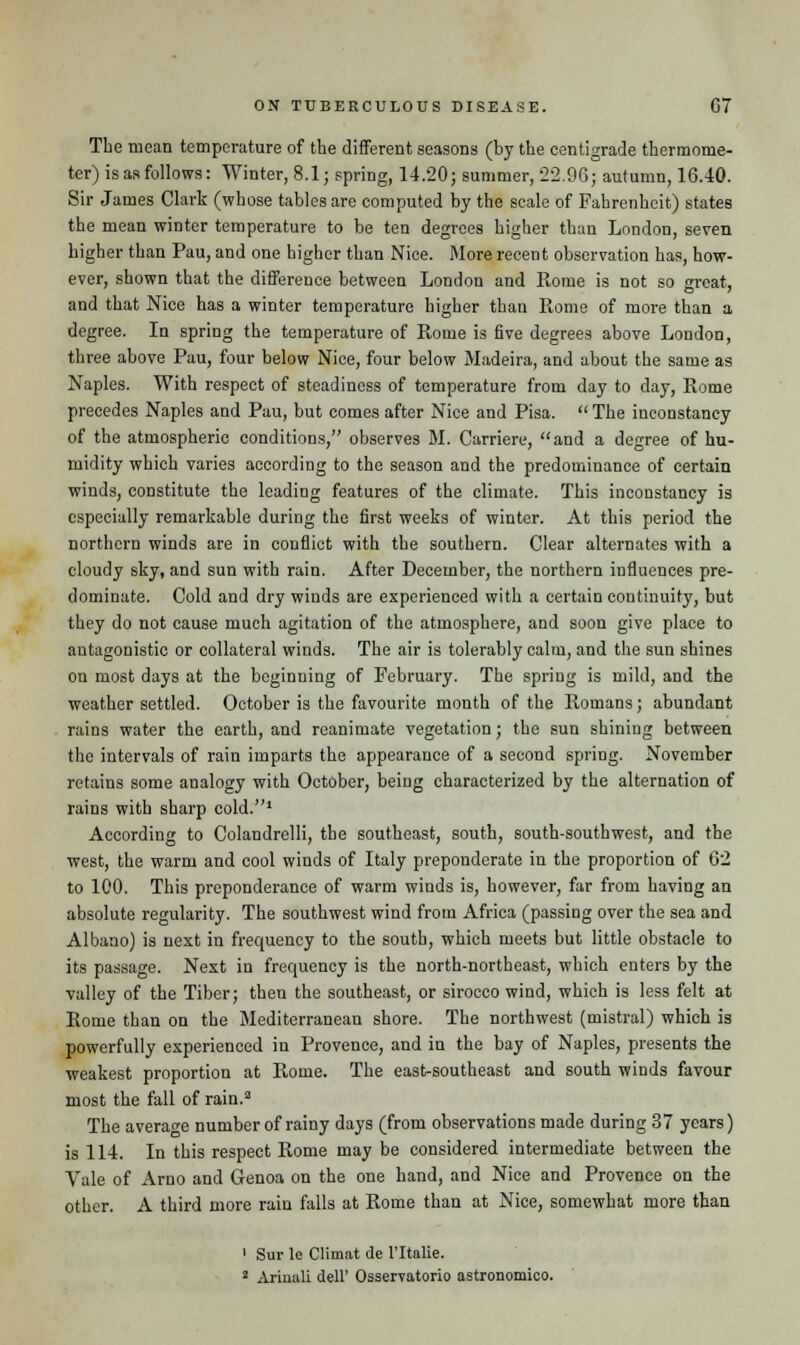 The mean temperature of the different seasons (by the centigrade thermome- ter) is as follows: Winter, 8.1; spring, 14.20; summer, -22.96; autumn, 16.40. Sir James Clark (whose tables are computed by the scale of Fahrenheit) states the mean winter temperature to be ten degrees higher than London, seven higher than Pau, and one higher than Nice. More recent observation has, how- ever, shown that the difference between London and Rome is not so great, and that Nice has a winter temperature higher than Rome of more than a degree. In spring the temperature of Rome is five degrees above London, three above Pau, four below Nice, four below Madeira, and about the same as Naples. With respect of steadiness of temperature from day to day, Rome precedes Naples and Pau, but comes after Nice and Pisa.  The inconstancy of the atmospheric conditions, observes M. Carriere, and a degree of hu- midity which varies according to the season and the predominance of certain winds, constitute the leading features of the climate. This inconstancy is especially remarkable during the first weeks of winter. At this period the northern winds are in conflict with the southern. Clear alternates with a cloudy sky, and sun with rain. After December, the northern influences pre- dominate. Cold and dry winds are experienced with a certain continuity, but they do not cause much agitation of the atmosphere, and soon give place to antagonistic or collateral winds. The air is tolerably calm, and the sun shines on most days at the beginning of February. The spring is mild, and the weather settled. October is the favourite month of the Romans; abundant rains water the earth, and reanimate vegetation; the sun shining between the intervals of rain imparts the appearance of a second spring. November retains some analogy with October, being characterized by the alternation of rains with sharp cold.1 According to Colandrelli, the southeast, south, south-southwest, and the west, the warm and cool winds of Italy preponderate in the proportion of 62 to 100. This preponderance of warm winds is, however, far from having an absolute regularity. The southwest wind from Africa (passing over the sea and Albano) is next in frequency to the south, which meets but little obstacle to its passage. Next in frequency is the north-northeast, which enters by the valley of the Tiber; then the southeast, or sirocco wind, which is less felt at Rome than on the Mediterranean shore. The northwest (mistral) which is powerfully experienced in Provence, and in the bay of Naples, presents the weakest proportion at Rome. The east-southeast and south winds favour most the fall of rain.3 The average number of rainy days (from observations made during 37 years) is 114. In this respect Rome may be considered intermediate between the Vale of Arno and Genoa on the one hand, and Nice and Provence on the other. A third more rain falls at Rome than at Nice, somewhat more than 1 Sur le Climat de l'ltalie. 1 Arinali dell' Osservatorio astronomico.