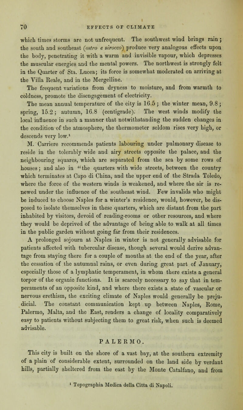 which times storms are not (infrequent. The southwest wind brings rain; the south and southeast (ostro e sirocco) produce very analogous effects upon the body, penetrating it with a warm and invisible vapour, which depresses the muscular energies and the mental powers. The northwest is strongly felt in the Quarter of Sta. Lucea; its force is somewhat moderated on arriving at the Villa Keale, and in the Mergelline. The frequent variations from dryness to moisture, and from warmth to coldness, promote the disengagement of electricity. The mean annual temperature of the city is 16.5 ; the winter mean, 9.8; spring, 15.2; autumn, 16.8 (centigrade). The west winds modify the local influence in such a manner that notwithstanding the sudden changes in the condition of the atmosphere, the thermometer seldom rises very high, or descends very low.1 M. Carriere recommends patients labouring under pulmonary disease to reside in the tolerably wide and airy streets opposite the palace, and the neighbouring squares, which are separated from the sea by some rows of houses; and also in  the quarters with wide streets, between the country which terminates at Capo di China, and the upper end of the Strada Toledo, where the force of the western winds is weakened, and where the air is re- newed under the influence of the southeast wind. Few invalids who might be induced to choose Naples for a winter's residence, would, however, be dis- posed to isolate themselves in these quarters, which are distant from the part inhabited by visitors, devoid of reading-rooms or other resources, and where they would be deprived of the advantage of being able to walk at all times in the public garden without going far from their residences. A prolonged sojourn at Naples in winter is not generally advisable for patients affected with tubercular disease, though several would derive advan- tage from staying there for a couple of months at the end of the year, after the cessation of the autumnal rains, or even during great part of January, especially those of a lymphatic temperament, in whom there exists a general torpor of the organic functions. It is scarcely necessary to say that in tem- peraments of an opposite kind, and where there exists a state of vascular or nervous erethism, the exciting climate of Naples would generally be preju- dicial. The constant communication kept up between Naples, Rome, Palermo, Malta, and the East, renders a change of locality comparatively easy to patients without subjecting them to great risk, when such is deemed advisable. PALERMO. This city is built on the shore of a vast bay, at the southern extremity of a plain of considerable extent, surrounded on the land side by verdant hills, partially sheltered from the east by the Monte Catalfano, and from 1 Topogvaphia Medica delta Citta di Napoli.