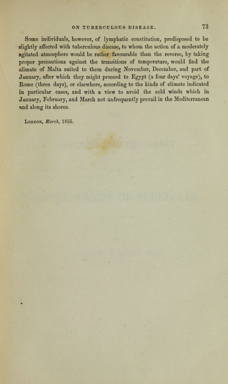 Some individuals, however, of lymphatic constitution, predisposed to be slightly affected with tuberculous disease, to whom the action of a moderately agitated atmosphere would be rather favourable than the reverse, by taking proper precautions against the transitions of temperature, would find the climate of Malta suited to them during November, December, and part of January, after which they might proceed to Egypt (a four days' voyage), to Rome (three days), or elsewhere, according to the kinds of climate indicated in particular cases, and with a view to avoid the cold winds which in January, February, and Blarch not unfrequently prevail in the Mediterranean and along its shores. London, March, 1855.
