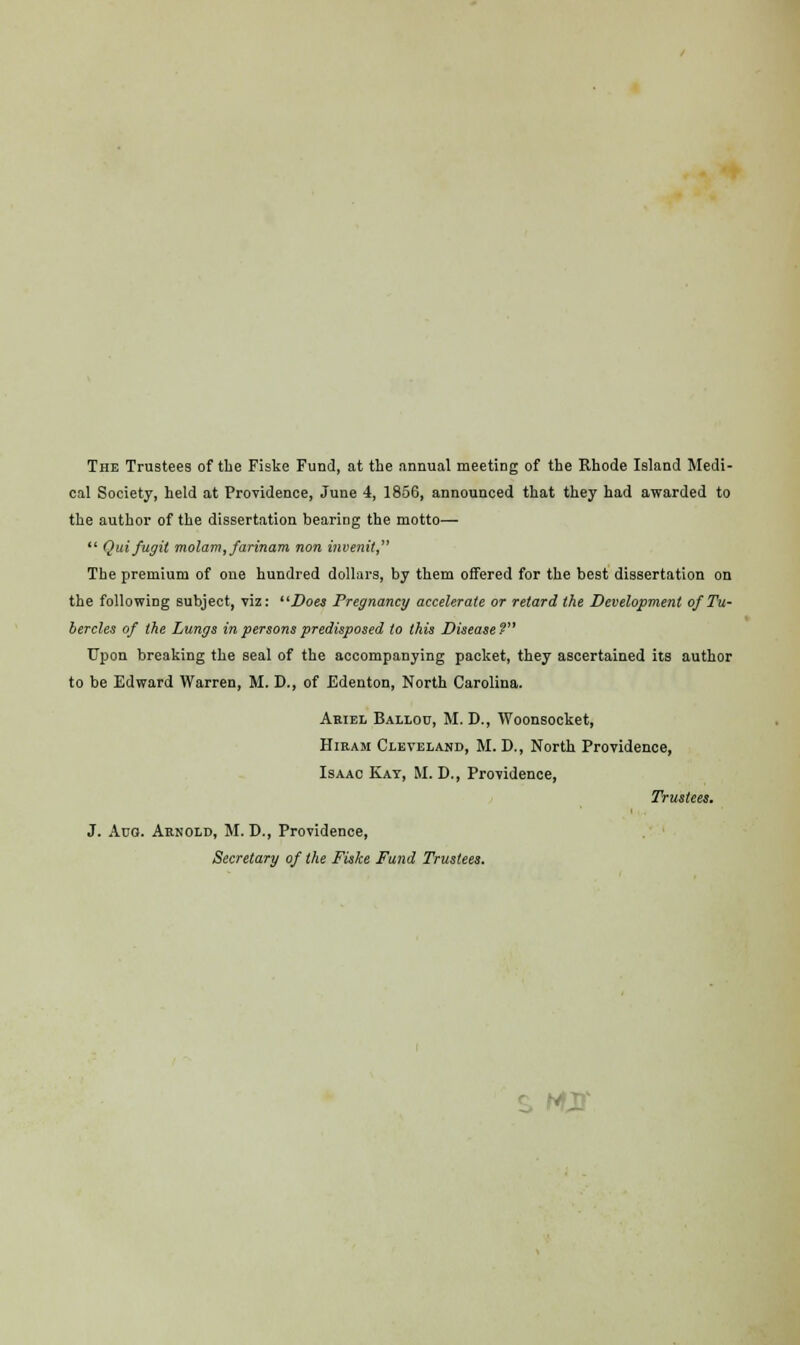 The Trustees of the Fiske Fund, at the annual meeting of the Rhode Island Medi- cal Society, held at Providence, June 4, 1856, announced that they had awarded to the author of the dissertation bearing the motto—  Quifugit molam, farinam non invenit, The premium of one hundred dollars, by them offered for the best dissertation on the following subject, viz: Does Pregnancy accelerate or retard the Development of Tu- bercles of the Lungs in persons predisposed to this Disease? Upon breaking the seal of the accompanying packet, they ascertained its author to be Edward Warren, M. D., of Edenton, North Carolina. Ariel Ballou, M. D., Woonsocket, Hiram Cleveland, M. D., North Providence, Isaac Kay, M. D., Providence, Trustees. J. Aua. Arnold, M. D., Providence, Secretary of the Fiske Fund Trustees. ■