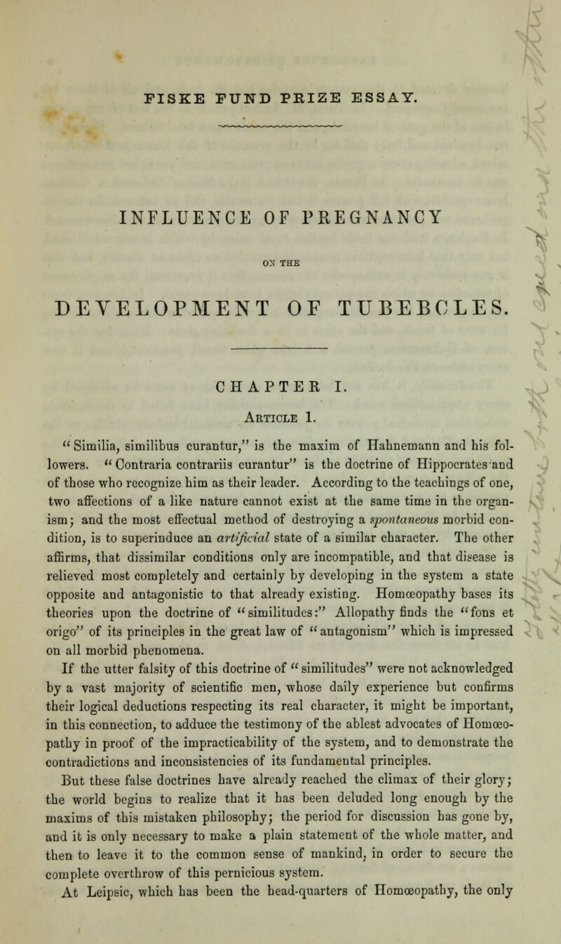 FISKE FUND PRIZE ESSAY. INFLUENCE OF PREGNANCY DEVELOPMENT OF TUBEBOLES. CHAPTER I. Article 1. •  Similia, similibus curantur, is the maxim of Hahnemann and his fol- lowers.  Contraria contrariis curantur is the doctrine of Hippocratesand of those who recognize him as their leader. According to the teachings of one, two affections of a like nature cannot exist at the same time in the organ- ism; and the most effectual method of destroying a spontaneous morbid con- dition, is to superinduce an artificial state of a similar character. The other affirms, that dissimilar conditions only are incompatible, and that disease is relieved most completely and certainly by developing in the system a state opposite and antagonistic to that already existing. Homoeopathy bases its theories upon the doctrine of similitudes: Allopathy finds the fons et origo of its principles in the great law of antagonism which is impressed on all morbid phenomena. If the utter falsity of this doctrine of similitudes were not acknowledged by a vast majority of scientific men, whose daily experience but confirms their logical deductions respecting its real character, it might be important, in this connection, to adduce the testimony of the ablest advocates of Homoeo- pathy in proof of the impracticability of the system, and to demonstrate the contradictions and inconsistencies of its fundamental principles. But these false doctrines have already reached the climax of their glory; the world begins to realize that it has been deluded long enough by the maxims of this mistaken philosophy; the period for discussion has gone by, and it is only necessary to make a plain statement of the whole matter, and then to leave it to the common sense of mankind, in order to secure the complete overthrow of this pernicious system. At Leipsic, which has been the head-quarters of Homoeopathy, the only