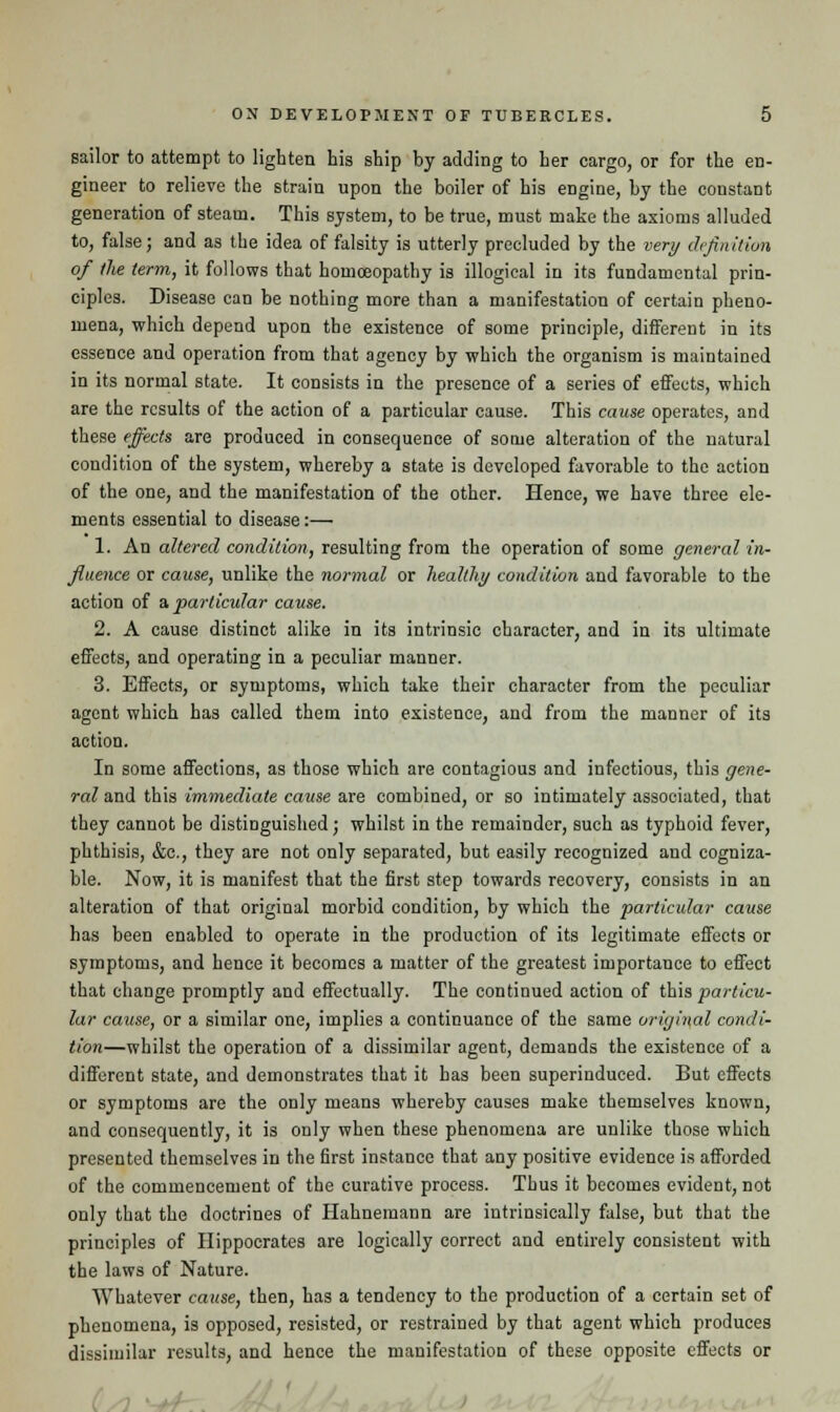 sailor to attempt to lighten his ship by adding to her cargo, or for the en- gineer to relieve the strain upon the boiler of his engine, by the constant generation of steam. This system, to be true, must make the axioms alluded to, false; and as the idea of falsity is utterly precluded by the very definition of the term, it follows that homoeopathy is illogical in its fundamental prin- ciples. Disease can be nothing more than a manifestation of certain pheno- mena, which depend upon the existence of some principle, different in its essence and operation from that agency by which the organism is maintained in its normal state. It consists in the presence of a series of effects, which are the results of the action of a particular cause. This cause operates, and these effects are produced in consequence of some alteration of the natural condition of the system, whereby a state is developed favorable to the action of the one, and the manifestation of the other. Hence, we have three ele- ments essential to disease:— 1. An altered condition, resulting from the operation of some general in- fluence or cause, unlike the normal or healthy condition and favorable to the action of a particular cause. 2. A cause distinct alike in its intrinsic character, and in its ultimate effects, and operating in a peculiar manner. 3. Effects, or symptoms, which take their character from the peculiar agent which has called them into existence, and from the manner of its action. In some affections, as those which are contagious and infectious, this gene- ral and this immediate cause are combined, or so intimately associated, that they cannot be distinguished; whilst in the remainder, such as typhoid fever, phthisis, &c., they are not only separated, but easily recognized and cogniza- ble. Now, it is manifest that the first step towards recovery, consists in an alteration of that original morbid condition, by which the particular cause has been enabled to operate in the production of its legitimate effects or symptoms, and hence it becomes a matter of the greatest importance to effect that change promptly and effectually. The continued action of this particu- lar cause, or a similar one, implies a continuance of the same original condi- tion—whilst the operation of a dissimilar agent, demands the existence of a different state, and demonstrates that it has been superinduced. But effects or symptoms are the only means whereby causes make themselves known, and consequently, it is only when these phenomena are unlike those which presented themselves in the first instance that any positive evidence is afforded of the commencement of the curative process. Thus it becomes evident, not only that the doctrines of Hahnemann are intrinsically false, but that the principles of Hippocrates are logically correct and entirely consistent with the laws of Nature. Whatever cause, then, has a tendency to the production of a certain set of phenomena, is opposed, resisted, or restrained by that agent which produces dissimilar results, and hence the manifestation of these opposite effects or