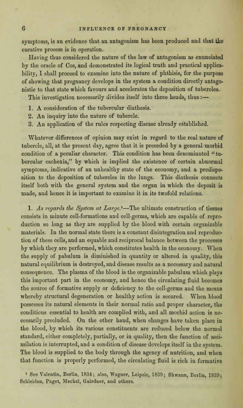 symptoms, is an evidence that an antagonism has been produced and that the curative process is in operation. Having thus considered the nature of the law of antagonism as enunciated by the oracle of Cos, and demonstrated its logical truth and practical applica- bility, I shall proceed to examine into the nature of phthisis, for the purpose of showing that pregnancy develops in the system a condition directly antago- nistic to that state which favours and accelerates the deposition of tubercles. This investigation necessarily divides itself into three heads, thus:— 1. A consideration of the tubercular diathesis. 2. An inquiry into the nature of tubercle. 3. An application of the rules respecting disease already established. Whatever differences of opinion may exist in regard to the real nature of tubercle, all, at the present day, agree that it is preceded by a general morbid condition of a peculiar character. This condition has been denominated tu- bercular cachexia, by which is implied the existence of certain abnormal symptoms, indicative of an unhealthy state of the economy, and a predispo- sition to the deposition of tubercles in the lungs. This diathesis connects itself both with the general system and the organ in which the deposit is made, and hence it is important to examine it in its twofold relations. 1. As regards the System at Large.1—The ultimate construction of tissues consists in minute cell-formations and cell-germs, which are capable of repro- duction so long as they are supplied by the blood with certain organizable materials. In the normal state there is a constant disintegration and reproduc- tion of these cells, and an equable and reciprocal balance between the processes by which they are performed, which constitutes health in the economy. When the supply of pabulum is diminished in quantity or altered in quality, this natural equilibrium is destroyed, and disease results as a necessary and natural consequence. The plasma of the blood is the organizable pabulum which plays this important part in the economy, and hence the circulating fluid becomes the source of formative supply or deficiency to the cell-germs and the means whereby structural degeneration or healthy action is secured. When blood possesses its natural elements in their normal ratio and proper character, the conditions essential to health are complied with, and all morbid action is ne- cessarily precluded. On the other hand, when changes have taken place in the blood, by which its various constituents are reduced below the normal standard, either completely, partially, or in quality, then the function of assi- milation is interrupted, and a condition of disease develops itself in the system. The blood is supplied to the body through the agency of nutrition, and when that function is properly performed, the circulating fluid is rich in formative 1 See Valentin, Berlin, 1834; also, Wagner, Leipsic, 1839; Shwann, Berlin, 1839; Sckleiden, Paget, Meckel, Gairdner, and others.