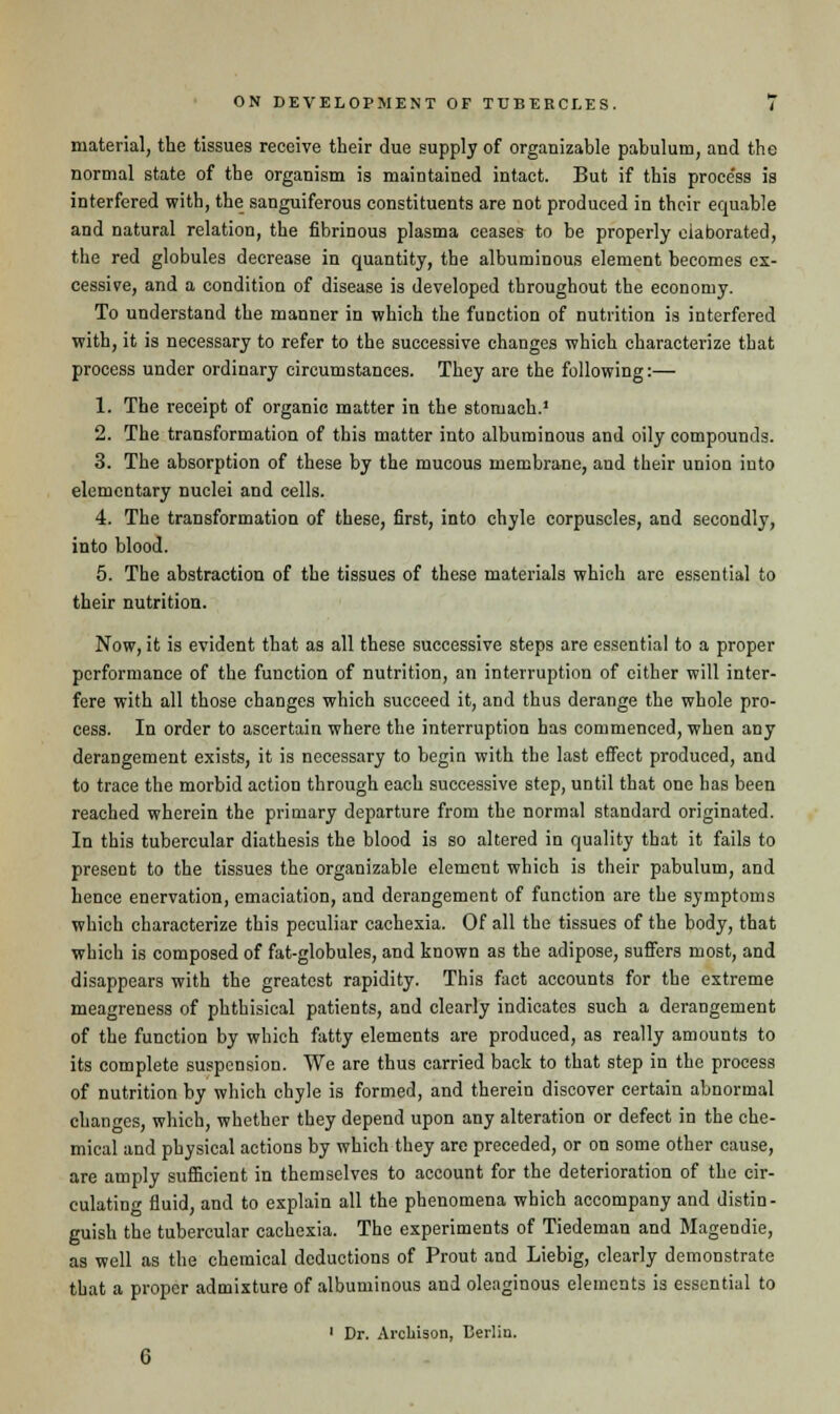 material, the tissues receive their due supply of organizable pabulum, and the normal state of the organism is maintained intact. But if this proce'ss is interfered with, the sanguiferous constituents are not produced in their equable and natural relation, the fibrinous plasma ceases to be properly elaborated, the red globules decrease in quantity, the albuminous element becomes ex- cessive, and a condition of disease is developed throughout the economy. To understand the manner in which the function of nutrition is interfered with, it is necessary to refer to the successive changes which characterize that process under ordinary circumstances. They are the following:— 1. The receipt of organic matter in the stomach.1 2. The transformation of this matter into albuminous and oily compounds. 3. The absorption of these by the mucous membrane, and their union into elementary nuclei and cells. 4. The transformation of these, first, into chyle corpuscles, and secondly, into blood. 5. The abstraction of the tissues of these materials which are essential to their nutrition. Now, it is evident that as all these successive steps are essential to a proper performance of the function of nutrition, an interruption of cither will inter- fere with all those changes which succeed it, and thus derange the whole pro- cess. In order to ascertain where the interruption has commenced, when any derangement exists, it is necessary to begin with the last effect produced, and to trace the morbid action through each successive step, until that one has been reached wherein the primary departure from the normal standard originated. In this tubercular diathesis the blood is so altered in quality that it fails to present to the tissues the organizable element which is their pabulum, and hence enervation, emaciation, and derangement of function are the symptoms which characterize this peculiar cachexia. Of all the tissues of the body, that which is composed of fat-globules, and known as the adipose, suffers most, and disappears with the greatest rapidity. This fact accounts for the extreme meagreness of phthisical patients, and clearly indicates such a derangement of the function by which fatty elements are produced, as really amounts to its complete suspension. We are thus carried back to that step in the process of nutrition by which chyle is formed, and therein discover certain abnormal changes, which, whether they depend upon any alteration or defect in the che- mical and physical actions by which they are preceded, or on some other cause, are amply sufficient in themselves to account for the deterioration of the cir- culating fluid, and to explain all the phenomena which accompany and distin- guish the tubercular cachexia. The experiments of Tiedeman and Magendie, as well as the chemical deductions of Prout and Liebig, clearly demonstrate that a proper admixture of albuminous and oleaginous elements is essential to 1 Dr. Arckison, Berlin.
