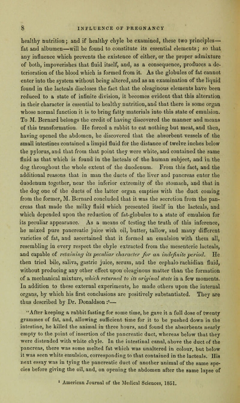 healthy nutrition; and if healthy chyle be examined, these two principles—■ fat and albumen—will be found to constitute its essential elements; so that any influence which prevents the existence of either, or the proper admixture of both, impoverishes that fluid itself, and, as a consequence, produces a de- terioration of the blood which is formed from it. As the globules of fat cannot enter into the system without being altered, and as an examination of the liquid found in the lacteals discloses the fact that the oleaginous elements have been reduced to a state of infinite division, it becomes evident that this alteration in their character is essential to healthy nutrition, and that there is some organ whose normal function it is to bring fatty materials into this state of emulsion. To M. Bernard belongs the credit of having discovered the manner and means of this transformation. He forced a rabbit to eat nothing but meat, and then, having opened the abdomen, he discovered that the absorbent vessels of the small intestines contained a limpid fluid for the distance of twelve inches below the pylorus, and that from that point they were white, and contained the same fluid as that which is found in the lacteals of the human subject, and in the dog throughout the whole extent of the duodenum. From this fact, and the additional reasons that in man the duets of the liver and pancreas enter the duodenum together, near the inferior extremity of the stomach, and that in the dog one of the ducts of the latter organ empties with the duct coming from the former, M. Bernard concluded that it was the secretion from the pan- creas that made the milky fluid which presented itself in the lacteals, and which depended upon the reduction of fat-globules to a state of emulsion for its peculiar appearance. As a means of testing the truth of this inference, he mixed pure pancreatic juice with oil, butter, tallow, and many different varieties of fat, and ascertained that it formed an emulsion with them all, resembling in every respect the chyle extracted from the mesenteric lacteals, and capable of retaining its peculiar character for an indefinite period. He then tried bile, saliva, gastric juice, serum, and the cephalorachidian fluid, without producing any other effect upon oleaginous matter than the formation of a mechanical mixture, which returned to its original state in a few moments. In addition to these external experiments, he made others upon the internal organs, by which his first conclusions are positively substantiated. They are thus described by Dr. Donaldson :'— After keeping a rabbit fasting for some time, he gave it a full dose of twenty grammes of fat, and, allowing sufficient time for it to be pushed down in the intestine, he killed the animal in three hours, and found the absorbents nearly empty to the point of insertion of the pancreatic duct, whereas below that they were distended with white chyle. In the intestinal canal, above the duct of the pancreas, there was some melted fat which was unaltered in colour, but below it was seen white emulsion, corresponding to that contained in the lacteals. His next essay was in tying the pancreatic duct of another animal of the same spe- cies before giving the oil, and, on opening the abdomen after the same lapse of 1 American Journal of the Medical Sciences, 1851.
