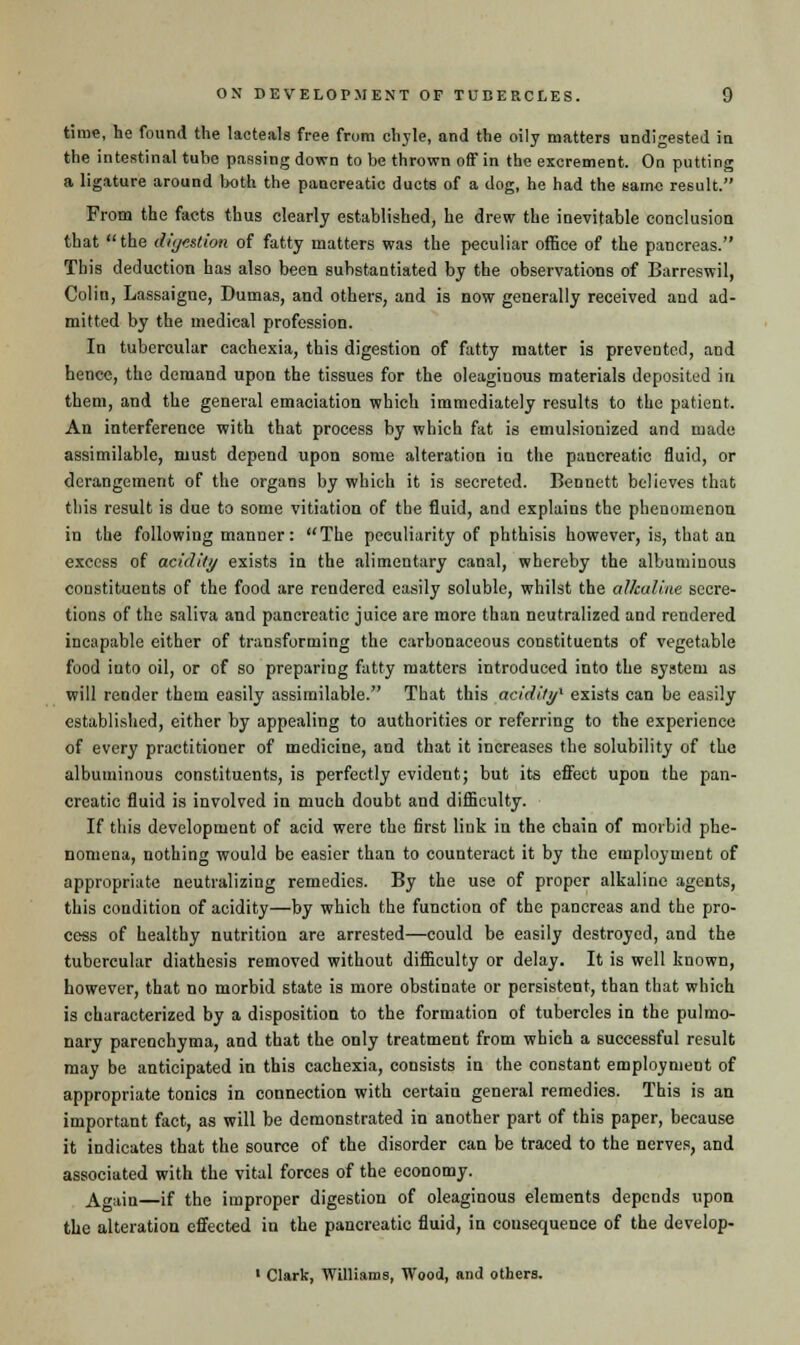 time, he found the lacteals free from chyle, and the oily matters undigested in the intestinal tube passing down to be thrown off in the excrement. On putting a ligature around both the pancreatic ducts of a dog, he had the same result. From the facts thus clearly established, he drew the inevitable conclusion that the digestion of fatty matters was the peculiar office of the pancreas. This deduction has also been substantiated by the observations of Barreswil, Colin, Lassaigne, Dumas, and others, and is now generally received and ad- mitted by the medical profession. In tubercular cachexia, this digestion of fatty matter is prevented, and hence, the demand upon the tissues for the oleaginous materials deposited in them, and the general emaciation which immediately results to the patient. An interference with that process by which fat is emulsionized and made assimilable, must depend upon some alteration in the pancreatic fluid, or derangement of the organs by which it is secreted. Bennett believes that this result is due to some vitiation of the fluid, and explains the phenomenon in the following manner: The peculiarity of phthisis however, is, that an excess of acidity exists in the alimentary canal, whereby the albuminous constituents of the food are rendered easily soluble, whilst the alkaline secre- tions of the saliva and pancreatic juice are more than neutralized and rendered incapable either of transforming the carbonaceous constituents of vegetable food into oil, or of so preparing fatty matters introduced into the system as will render them easily assimilable. That this acidity' exists can be easily established, either by appealing to authorities or referring to the experience of every practitioner of medicine, and that it increases the solubility of the albuminous constituents, is perfectly evident; but its effect upon the pan- creatic fluid is involved in much doubt and difficulty. If this development of aeid were the first link in the chain of morbid phe- nomena, nothing would be easier than to counteract it by the employment of appropriate neutralizing remedies. By the use of proper alkaline agents, this condition of acidity—by which the function of the pancreas and the pro- cess of healthy nutrition are arrested—could be easily destroyed, and the tubercular diathesis removed without difficulty or delay. It is well known, however, that no morbid state is more obstinate or persistent, than that which is characterized by a disposition to the formation of tubercles in the pulmo- nary parenchyma, and that the only treatment from which a successful result may be anticipated in this cachexia, consists in the constant employment of appropriate tonics in connection with certain general remedies. This is an important fact, as will be demonstrated in another part of this paper, because it indicates that the source of the disorder can be traced to the nerves, and associated with the vital forces of the economy. Again—if the improper digestion of oleaginous elements depends upon the alteration effected in the pancreatic fluid, in cousequence of the develop- 1 Clark, Williams, Wood, and others.