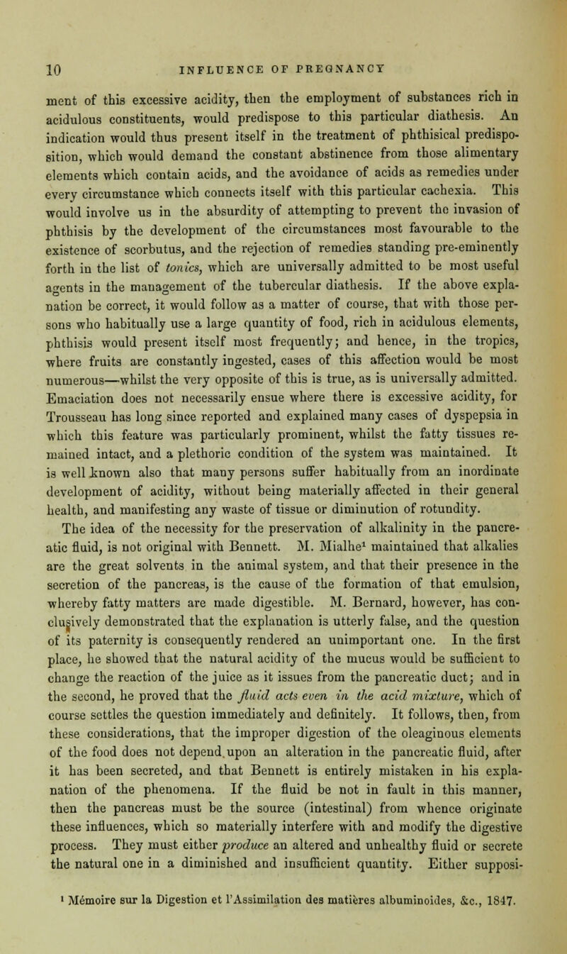 merit of this excessive acidity, then the employment of substances rich in acidulous constituents, would predispose to this particular diathesis. An indication would thus present itself in the treatment of phthisical predispo- sition, which would demand the constant abstinence from those alimentary elements which contain acids, and the avoidance of acids as remedies under every circumstance which connects itself with this particular cachexia. This would involve us in the absurdity of attempting to prevent the invasion of phthisis by the development of the circumstances most favourable to the existence of scorbutus, and the rejection of remedies standing pre-eminently forth in the list of tonics, which are universally admitted to be most useful agents in the management of the tubercular diathesis. If the above expla- nation be correct, it would follow as a matter of course, that with those per- sons who habitually use a large quantity of food, rich in acidulous elements, phthisis would present itself most frequently; and hence, in the tropics, where fruits are constantly ingested, cases of this affection would be most numerous—whilst the very opposite of this is true, as is universally admitted. Emaciation does not necessarily ensue where there is excessive acidity, for Trousseau has long since reported and explained many cases of dyspepsia in which this feature was particularly prominent, whilst the fatty tissues re- mained intact, and a plethoric condition of the system was maintained. It is well inown also that many persons suffer habitually from an inordinate development of acidity, without being materially affected in their general health, and manifesting any waste of tissue or diminution of rotundity. The idea of the necessity for the preservation of alkalinity in the pancre- atic fluid, is not original with Bennett. M. Mialhe1 maintained that alkalies are the great solvents in the animal system, and that their presence in the secretion of the pancreas, is the cause of the formation of that emulsion, whereby fatty matters are made digestible. M. Bernard, however, has con- clusively demonstrated that the explanation is utterly false, and the question of its paternity is consequently rendered an unimportant one. In the first place, he showed that the natural acidity of the mucus would be sufficient to change the reaction of the juice as it issues from the pancreatic duct; and in the second, he proved that the fluid acts even in the acid mixture, which of course settles the question immediately and definitely. It follows, then, from these considerations, that the improper digestion of the oleaginous elements of the food does not depend.upon an alteration in the pancreatic fluid, after it has been secreted, and that Bennett is entirely mistaken in his expla- nation of the phenomena. If the fluid be not in fault in this manner, then the pancreas must be the source (intestinal) from whence originate these influences, which so materially interfere with and modify the digestive process. They must either produce an altered and unhealthy fluid or secrete the natural one in a diminished and insufficient quantity. Either supposi- 1 M^moire sur la Digestion et 1'Assimilation des matures albuminoides, &c, 1847.