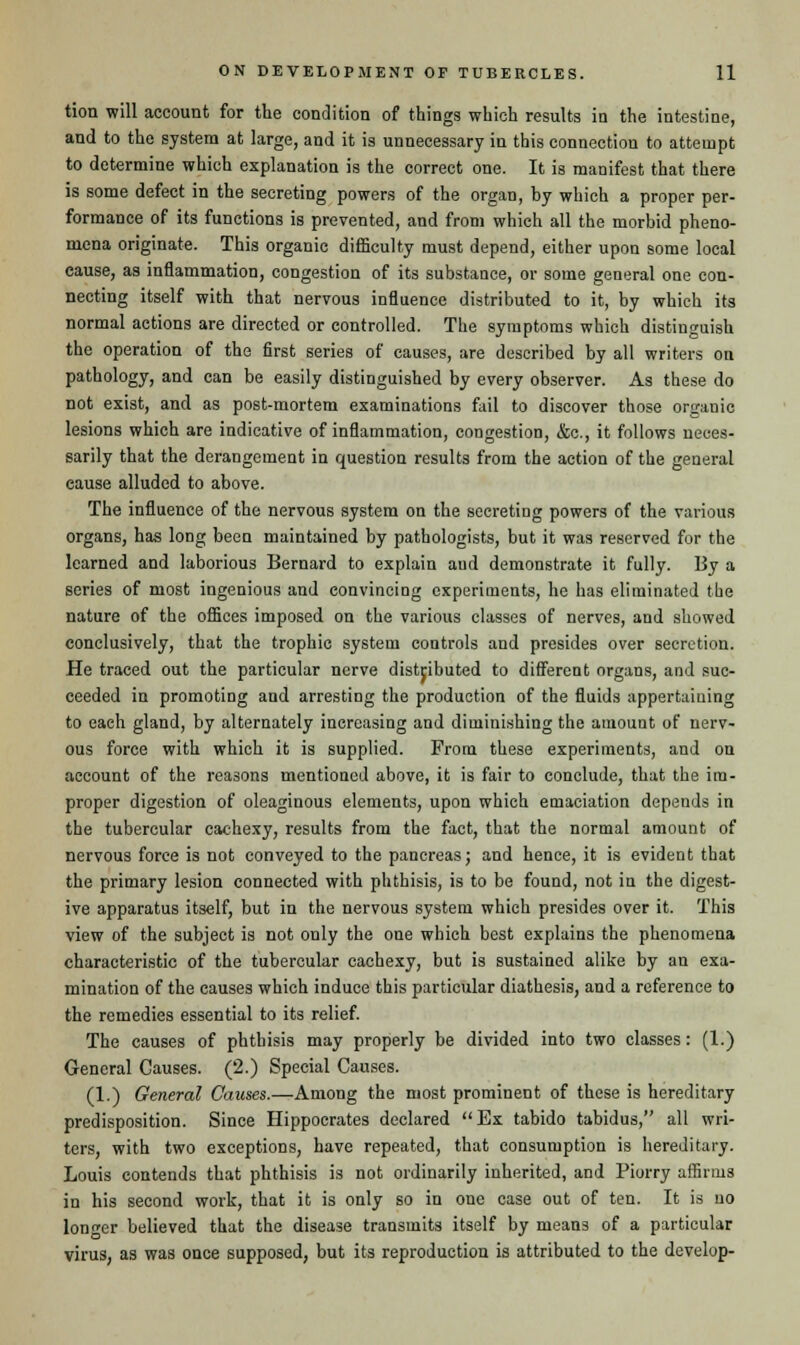 tion will account for the condition of things which results in the intestine, and to the system at large, and it is unnecessary in this connection to attempt to determine which explanation is the correct one. It is manifest that there is some defect in the secreting powers of the organ, by which a proper per- formance of its functions is prevented, and from which all the morbid pheno- mena originate. This organic difficulty must depend, either upon some local cause, as inflammation, congestion of its substance, or some general one con- necting itself with that nervous influence distributed to it, by which its normal actions are directed or controlled. The symptoms which distinguish the operation of the first series of causes, are described by all writers on pathology, and can be easily distinguished by every observer. As these do not exist, and as post-mortem examinations fail to discover those organic lesions which are indicative of inflammation, congestion, &c, it follows neces- sarily that the derangement in question results from the action of the general cause alluded to above. The influence of the nervous Bystem on the secreting powers of the various organs, has long been maintained by pathologists, but it was reserved for the learned and laborious Bernard to explain aud demonstrate it fully. By a series of most ingenious and convincing experiments, he has eliminated the nature of the offices imposed on the various classes of nerves, and showed conclusively, that the trophic system controls and presides over secretion. He traced out the particular nerve distributed to different organs, and suc- ceeded in promoting and arresting the production of the fluids appertaining to each gland, by alternately increasing and diminishing the amount of nerv- ous force with which it is supplied. From these experiments, and on account of the reasons mentioned above, it is fair to conclude, that the im- proper digestion of oleaginous elements, upon which emaciation depends in the tubercular cachexy, results from the fact, that the normal amount of nervous force is not conveyed to the pancreas; and hence, it is evident that the primary lesion connected with phthisis, is to be found, not in the digest- ive apparatus itself, but in the nervous system which presides over it. This view of the subject is not only the one which best explains the phenomena characteristic of the tubercular cachexy, but is sustained alike by an exa- mination of the causes which induce this particular diathesis, and a reference to the remedies essential to its relief. The causes of phthisis may properly be divided into two classes: (1.) General Causes. (2.) Special Causes. (1.) General Causes.—Among the most prominent of these is hereditary predisposition. Since Hippocrates declared Ex tabido tabidus, all wri- ters, with two exceptions, have repeated, that consumption is hereditary. Louis contends that phthisis is not ordinarily inherited, and Piorry affirms in his second work, that it is only so in one case out of ten. It is no longer believed that the disease transmits itself by means of a particular virus, as was once supposed, but its reproduction is attributed to the develop-