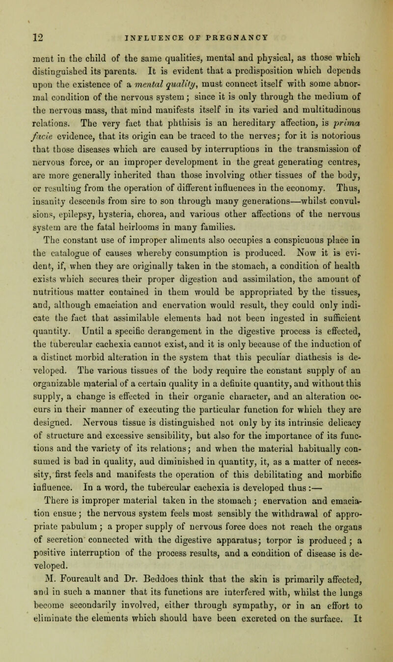 ment in the child of the same qualities, mental and physical, as those which distinguished its parents. It is evident that a predisposition which depends upon the existence of a mental quality, must connect itself with some abnor- mal condition of the nervous system; since it is only through the medium of the nervous mass, that mind manifests itself in its varied and multitudinous relations. The very fact that phthisis is an hereditary affection, is prima facie evidence, that its origin can be traced to the nerves; for it is notorious that those diseases which are caused by interruptions in the transmission of nervous force, or an improper development in the great generating centres, are more generally inherited than those involving other tissues of the body, or resulting from the operation of different influences in the economy. Thus, insanity descends from sire to son through many generations—whilst convul- sions, epilepsy, hysteria, chorea, and various other affections of the nervous system are the fatal heirlooms in many families. The constant use of improper aliments also occupies a conspicuous place in the catalogue of causes whereby consumption is produced. Now it is evi- dent, if, when they are originally taken in the stomach, a condition of health exists which secures their proper digestion and assimilation, the amount of nutritious matter contained in them would be appropriated by the tissues, and, although emaciation and enervation would result, they could only indi- cate the fact that assimilable elements had not been ingested in sufficient quantity. Until a specific derangement in the digestive process is effected, the tubercular cachexia cannot exist, and it is only because of the induction of a distinct morbid alteration in the system that this peculiar diathesis is de- veloped. The various tissues of the body require the constant supply of an organizable material of a certain quality in a definite quantity, and without this supply, a change is effected in their organic character, and an alteration oc- curs in their manner of executing the particular function for which they are designed. Nervous tissue is distinguished not only by its intrinsic delicacy of structure and excessive sensibility, but also for the importance of its func- tions and the variety of its relations; and when the material habitually con- sumed is bad in quality, aud diminished in quantity, it, as a matter of neces- sity, first feels and manifests the operation of this debilitating and morbific influence. In a word, the tubercular cachexia is developed thus:— There is improper material taken in the stomach ; enervation and emacia- tion ensue; the nervous system feels most sensibly the withdrawal of appro- priate pabulum ; a proper supply of nervous force does not reach the organs of secretion connected with the digestive apparatus; torpor is produced; a positive interruption of the process results, and a condition of disease is de- veloped. M. Fourcault and Dr. Beddoes think that the skin is primarily affected, and in such a manner that its functions are interfered with, whilst the lungs become secondarily involved, either through sympathy, or in an effort to eliminate the elements which should have been excreted on the surface. It
