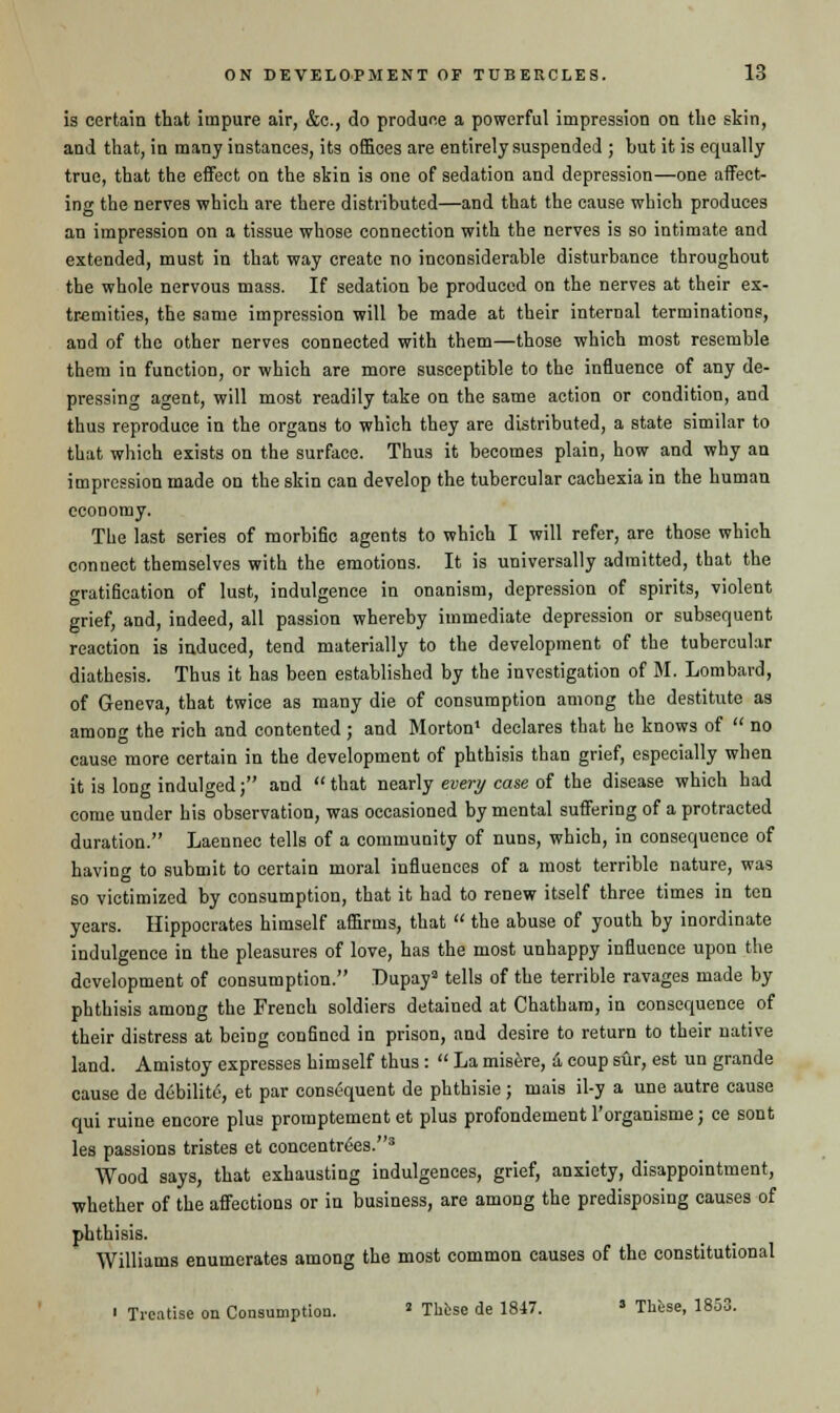 is certain that impure air, &c, do produce a powerful impression on the skin, and that, in many instances, its offices are entirely suspended ; but it is equally true, that the effect on the skin is one of sedation and depression—one affect- ing the nerves which are there distributed—and that the cause which produces an impression on a tissue whose connection with the nerves is so intimate and extended, must in that way create no inconsiderable disturbance throughout the whole nervous mass. If sedation be produced on the nerves at their ex- tremities, the same impression will be made at their internal terminations, and of the other nerves connected with them—those which most resemble them in function, or which are more susceptible to the influence of any de- pressing agent, will most readily take on the same action or condition, and thus reproduce in the organs to which they are distributed, a state similar to that which exists on the surface. Thus it becomes plain, how and why an impression made on the skin can develop the tubercular cachexia in the human economy. The last series of morbific agents to which I will refer, are those which connect themselves with the emotions. It is universally admitted, that the gratification of lust, indulgence in onanism, depression of spirits, violent grief, and, indeed, all passion whereby immediate depression or subsequent reaction is induced, tend materially to the development of the tubercular diathesis. Thus it has been established by the investigation of M. Lombard, of Geneva, that twice as many die of consumption among the destitute as among the rich and contented ; and Morton1 declares that he knows of  no cause more certain in the development of phthisis than grief, especially when it is long indulged; and that nearly every case of the disease which had come under his observation, was occasioned by mental suffering of a protracted duration. Laennec tells of a community of nuns, which, in consequence of having to submit to certain moral influences of a most terrible nature, was so victimized by consumption, that it had to renew itself three times in ten years. Hippocrates himself affirms, that  the abuse of youth by inordinate indulgence in the pleasures of love, has the most unhappy influence upon the development of consumption. Dupaya tells of the terrible ravages made by phthisis among the French soldiers detained at Chatham, in consequence of their distress at being confined in prison, and desire to return to their native land. Amistoy expresses himself thus :  La misere, a coup sur, est un grande cause de debility, et par consequent de phthisie; mais il-y a une autre cause qui ruine encore plus promptement et plus profondement l'organisme; ce sont les passions tristes et concentres.3 Wood says, that exhausting indulgences, grief, anxiety, disappointment, whether of the affections or in business, are among the predisposing causes of phthisis. Williams enumerates among the most common causes of the constitutional  Treatise on Consumption. J These de 1847. * These, 1853.