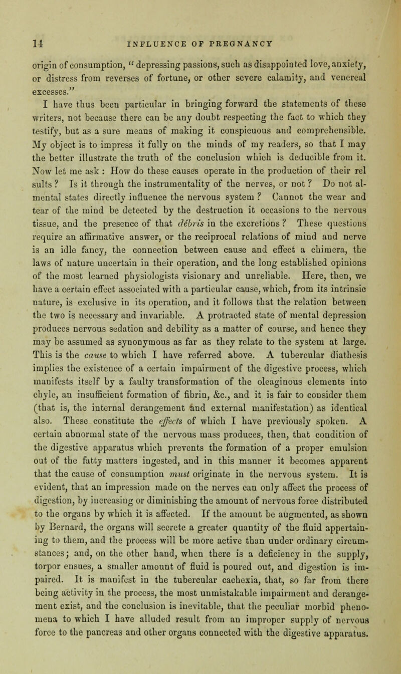 origin of consumption, depressing passions, such as disappointed love, anxiety, or distress from reverses of fortune, or other severe calamity, and venereal excesses. I have thus been particular in bringing forward the statements of these writers, not because there can be any doubt respecting the fact to which they testify, but as a sure means of making it conspicuous and comprehensible. My object is to impress it fully on the minds of my readers, so that I may the better illustrate the truth of the conclusion which is deducible from it. Now let me ask : How do these causes operate in the production of their rel suits ? Is it through the instrumentality of the nerves, or not ? Do Dot al- mental states directly influence the nervous system f Cannot the wear and tear of the mind be detected by the destruction it occasions to the nervous tissue, and the presence of that dibris in the excretions? These questions require an affirmative answer, or the reciprocal relations of mind aud nerve is an idle fancy, the connection between cause and effect a chimera, the laws of nature uncertain in their operation, and the long established opinions of the most learned physiologists visionary and unreliable. Here, then, we have a certain effect associated with a particular cause, which, from its intrinsic nature, is exclusive in its operation, and it follows that the relation between the two is necessary and invariable. A protracted state of mental depression produces nervous sedation and debility as a matter of course, and hence they may be assumed as synonymous as far as they relate to the system at large. This is the cause to which I have referred above. A tubercular diathesis implies the existence of a certain impairment of the digestive process, which manifests itself by a faulty transformation of the oleaginous elements into chyle, an insufficient formation of fibrin, &c, and it is fair to consider them (that is, the internal derangement and external manifestation) as identical also. These constitute the effects of which I have previously spoken. A certain abnormal state of the nervous mass produces, then, that condition of the digestive apparatus which prevents the formation of a proper emulsion out of the fatty matters ingested, and in this manner it becomes apparent that the cause of consumption must originate in the nervous system. It is evident, that an impression made on the nerves can only affect the process of digestion, by increasing or diminishing the amount of nervous force distributed to the organs by which it is affected. If the amount be augmented, as shown by Bernard, the organs will secrete a greater quantity of the fluid appertain- ing to them, and the process will be more active than under ordinary circum- stances; and, on the other hand, when there is a deficiency in the supply, torpor ensues, a smaller amount of fluid is poured out, and digestion is im- paired. It is manifest in the tubercular cachexia, that, so far from there being activity in the process, the most unmistakable impairment and derange- ment exist, and the conclusion is inevitable, that the peculiar morbid pheno- mena to which I have alluded result from an improper supply of nervoua force to the pancreas and other organs connected with the digestive apparatus.