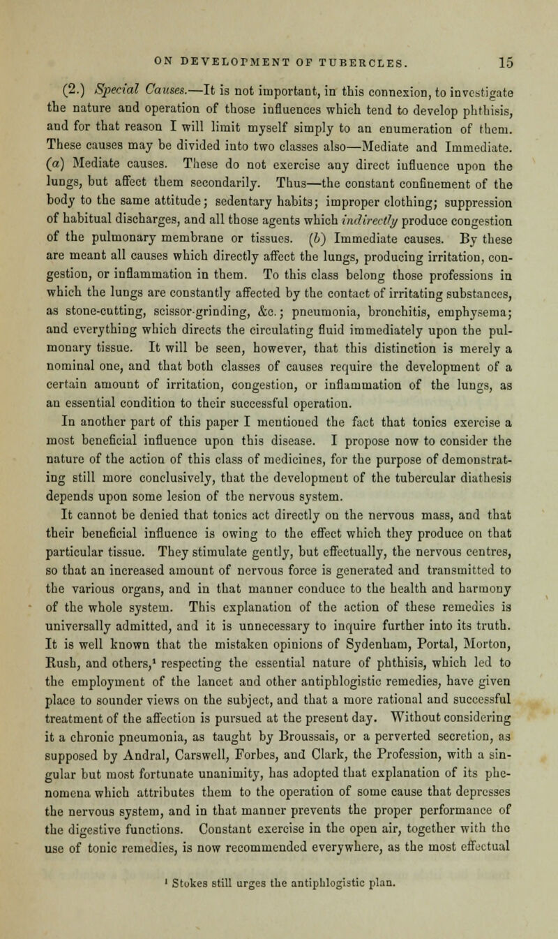 (2.) Special Causes.—It is not important, in this connexion, to investigate the nature and operation of those influences which tend to develop phthisis, and for that reason I will limit myself simply to an enumeration of them. These causes may be divided into two classes also—Mediate and Immediate. (a) Mediate causes. These do not exercise any direct iufluence upon the lungs, but affect them secondarily. Thus—the constant confinement of the body to the same attitude; sedentary habits; improper clothing; suppression of habitual discharges, and all those agents which indirectly produce congestion of the pulmonary membrane or tissues. (h) Immediate causes. By these are meant all causes which directly affect the lungs, producing irritation, con- gestion, or inflammation in them. To this class belong those professions in which the lungs are constantly affected by the contact of irritating substances, as stone-cutting, scissorgrinding, &c.; pneumonia, bronchitis, emphysema; and everything which directs the circulating fluid immediately upon the pul- monary tissue. It will be seen, however, that this distinction is merely a nominal one, and that both classes of causes require the development of a certain amount of irritation, congestion, or inflammation of the lungs, as an essential condition to their successful operation. In another part of this paper I mentioned the fact that tonics exercise a most beneficial influence upon this disease. I propose now to consider the nature of the action of this class of medicines, for the purpose of demonstrat- ing still more conclusively, that the development of the tubercular diathesis depends upon some lesion of the nervous system. It cannot be denied that tonics act directly on the nervous mass, and that their beueficial influence is owing to the effect which they produce on that particular tissue. They stimulate gently, but effectually, the nervous centres, so that an increased amount of nervous force is generated and transmitted to the various organs, and in that manner conduce to the health and harmony of the whole system. This explanation of the action of these remedies is universally admitted, and it is unnecessary to inquire further into its truth. It is well known that the mistaken opinions of Sydenham, Portal, Morton, Rush, and others,1 respecting the essential nature of phthisis, which led to the employment of the lancet and other antiphlogistic remedies, have given place to sounder views on the subject, and that a more rational and successful treatment of the affection is pursued at the present day. Without considering it a chronic pneumonia, as taught by Broussais, or a perverted secretion, as supposed by Andral, Carswell, Forbes, and Clark, the Profession, with a sin- gular but most fortunate unanimity, has adopted that explanation of its phe- nomena which attributes them to the operation of some cause that depresses the nervous system, and in that manner prevents the proper performance of the digestive functions. Constant exercise in the open air, together with the use of tonic remedies, is now recommended everywhere, as the most effectual 1 Stukes still urges the antiphlogistic plan.