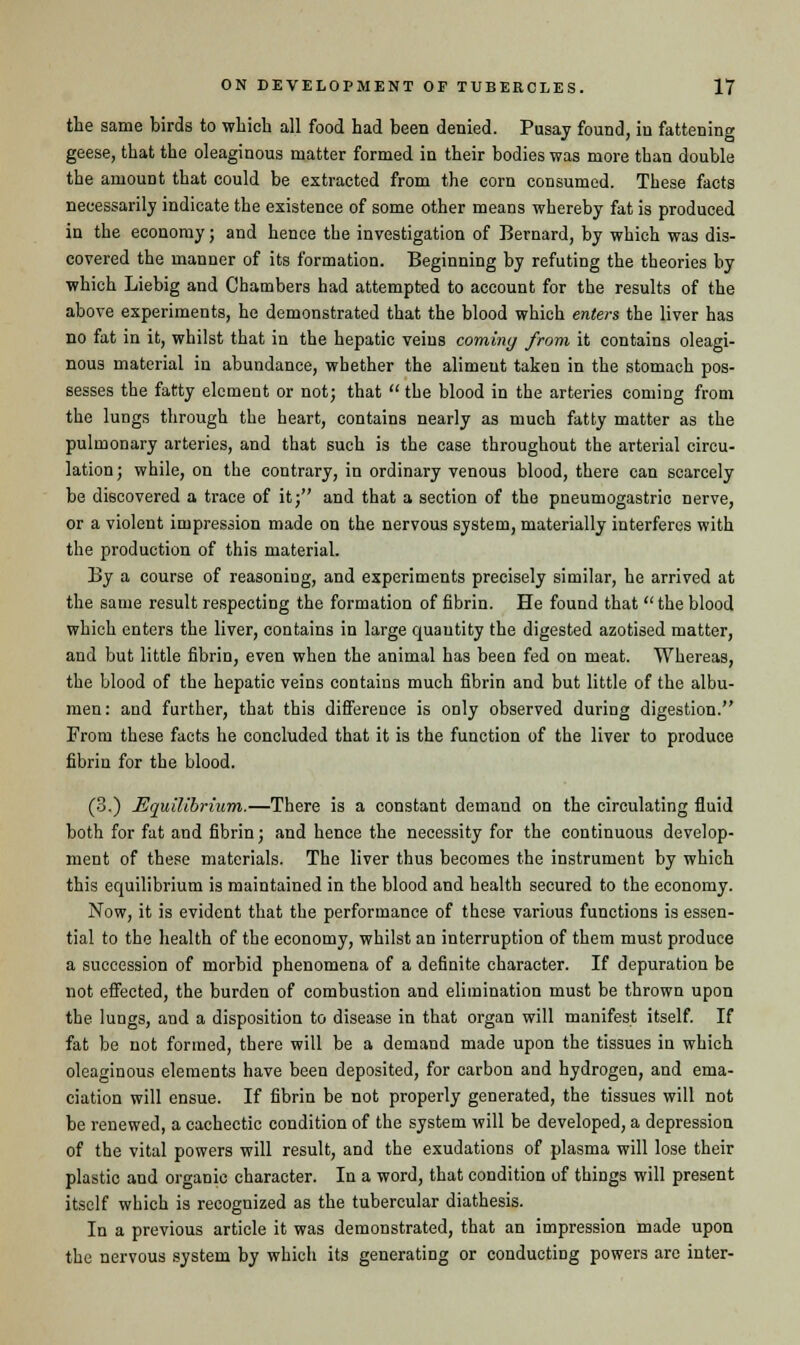 the same birds to which all food had been denied. Pusay found, in fattening geese, that the oleaginous matter formed in their bodies was more than double the amount that could be extracted from the corn consumed. These facts necessarily indicate the existence of some other means whereby fat is produced in the economy; and hence the investigation of Bernard, by which was dis- covered the manner of its formation. Beginning by refuting the theories by which Liebig and Chambers had attempted to account for the results of the above experiments, he demonstrated that the blood which enters the liver has no fat in it, whilst that in the hepatic veins coining from it contains oleagi- nous material in abundance, whether the aliment taken in the stomach pos- sesses the fatty element or not; that the blood in the arteries coming from the lungs through the heart, contains nearly as much fatty matter as the pulmonary arteries, and that such is the case throughout the arterial circu- lation; while, on the contrary, in ordinary venous blood, there can scarcely be discovered a trace of it; and that a section of the pneumogastric nerve, or a violent impression made on the nervous system, materially interferes with the production of this material. By a course of reasoning, and experiments precisely similar, he arrived at the same result respecting the formation of fibrin. He found that the blood which enters the liver, contains in large quantity the digested azotised matter, and but little fibrin, even when the animal has been fed on meat. Whereas, the blood of the hepatic veins contains much fibrin and but little of the albu- men: and further, that this difference is only observed during digestion. From these facts he concluded that it is the function of the liver to produce fibrin for the blood. (3.) Equilibrium.—There is a constant demand on the circulating fluid both for fat and fibrin; and hence the necessity for the continuous develop- ment of these materials. The liver thus becomes the instrument by which this equilibrium is maintained in the blood and health secured to the economy. Now, it is evident that the performance of those various functions is essen- tial to the health of the economy, whilst an interruption of them must produce a succession of morbid phenomena of a definite character. If depuration be not effected, the burden of combustion and elimination must be thrown upon the lungs, and a disposition to disease in that organ will manifest itself. If fat be not formed, there will be a demand made upon the tissues in which oleaginous elements have been deposited, for carbon and hydrogen, and ema- ciation will ensue. If fibrin be not properly generated, the tissues will not be renewed, a cachectic condition of the system will be developed, a depression of the vital powers will result, and the exudations of plasma will lose their plastic and organic character. In a word, that condition of things will present itself which is recognized as the tubercular diathesis. In a previous article it was demonstrated, that an impression made upon the nervous system by which its generating or conducting powers arc inter-