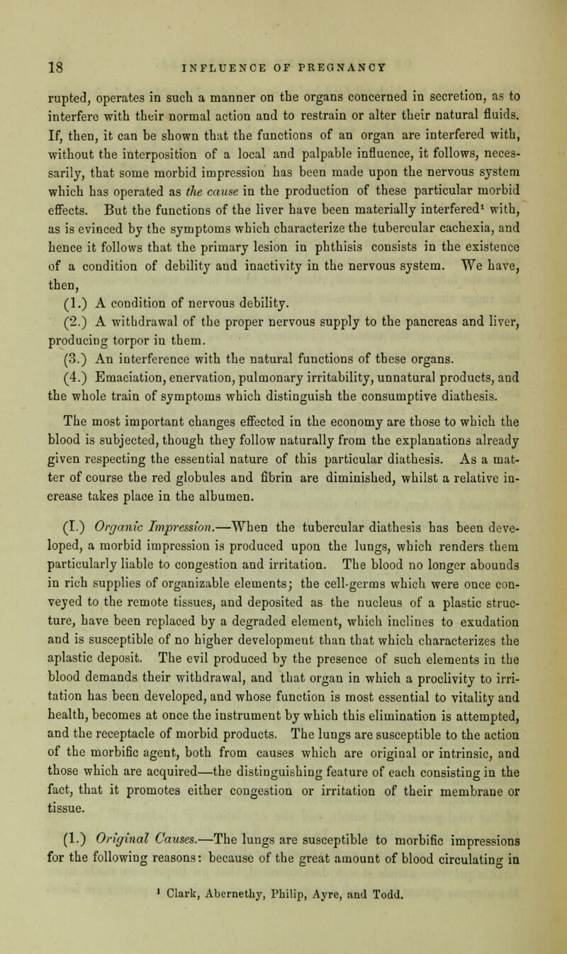 rupted, operates in such a manner on the organs concerned in secretion, as to interfere with their normal action and to restrain or alter their natural fluids. If, then, it can be shown that the functions of an organ are interfered with, without the interposition of a local and palpable influence, it follows, neces- sarily, that some morbid impression has been made upon the nervous system which has operated as the cause in the production of these particular morbid effects. But the functions of the liver have been materially interfered1 with, as is evinced by the symptoms which characterize the tubercular cachexia, and hence it follows that the primary lesion in phthisis consists in the existence of a condition of debility and inactivity in the nervous system. We have, then, (1.) A condition of nervous debility. (2.) A withdrawal of the proper nervous supply to the pancreas and liver, producing torpor in them. (3.) An interference with the natural functions of these organs. (4.) Emaciation, enervation, pulmonary irritability, unnatural products, aud the whole train of symptoms which distinguish the consumptive diathesis. The most important changes effected in the economy are those to which the blood is subjected, though they follow naturally from the explanations already given respecting the essential nature of this particular diathesis. As a mat- ter of course the red globules and fibrin are diminished, whilst a relative in- crease takes place in the albumen. (I.) Organic Impression.—When the tubercular diathesis has been deve- loped, a morbid impression is produced upon the lungs, which renders them particularly liable to congestion and irritation. The blood no longer abounds in rich supplies of organizable elements; the cell-germs which were once con- veyed to the remote tissues, and deposited as the nucleus of a plastic struc- ture, have been replaced by a degraded element, which inclines to exudation and is susceptible of no higher development than that which characterizes the aplastic deposit. The evil produced by the presence of such elements in the blood demands their withdrawal, and that organ in which a proclivity to irri- tation has been developed, and whose function is most essential to vitality and health, becomes at once the instrument by which this elimination is attempted, and the receptacle of morbid products. The lungs are susceptible to the action of the morbific agent, both from causes which are original or intrinsic, and those which are acquired—the distinguishing feature of each consisting in the fact, that it promotes either congestion or irritation of their membrane or tissue. (1.) Original Causes.—The lungs are susceptible to morbific impressions for the following reasons: because of the great amount of blood circulating in 1 Clark, Abernethy, Philip, Ayre, and Todd.