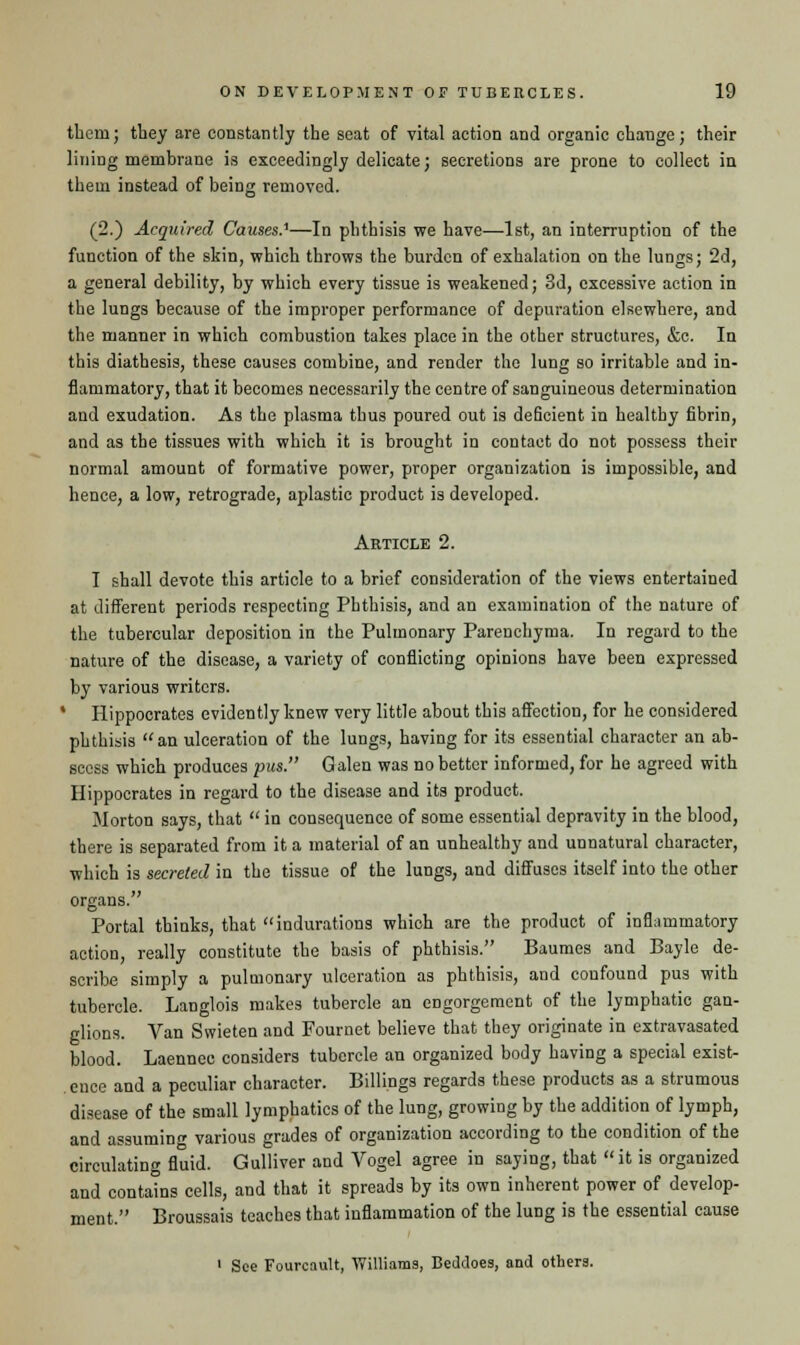 thern; tbey are constantly the seat of vital action and organic change; their lining membrane is exceedingly delicate; secretions are prone to collect in them instead of being removed. (2.) Acquired Causes.'—In phthisis we have—1st, an interruption of the function of the skin, which throws the burden of exhalation on the lungs; 2d, a general debility, by which every tissue is weakened; 3d, excessive action in the lungs because of the improper performance of depuration elsewhere, and the manner in which combustion takes place in the other structures, &c. In this diathesis, these causes combine, and render the lung so irritable and in- flammatory, that it becomes necessarily the centre of sanguineous determination and exudation. As the plasma thus poured out is deficient in healthy fibrin, and as the tissues with which it is brought in contact do not possess their normal amount of formative power, proper organization is impossible, and hence, a low, retrograde, aplastic product is developed. Article 2. I shall devote this article to a brief consideration of the views entertained at different periods respecting Phthisis, and an examination of the nature of the tubercular deposition in the Pulmonary Parenchyma. In regard to the nature of the disease, a variety of conflicting opinions have been expressed by various writers. ' Hippocrates evidently knew very little about this affection, for he considered phthisis an ulceration of the lungs, having for its essential character an ab- scess which produces pus. Galen was no better informed, for he agreed with Hippocrates in regard to the disease and its product. Morton says, that  in consequence of some essential depravity in the blood, there is separated from it a material of an unhealthy and unnatural character, which is secreted in the tissue of the lungs, and diffuses itself into the other organs. Portal thinks, that indurations which are the product of inflammatory action, really constitute the basis of phthisis. Baumes and Bayle de- scribe simply a pulmonary ulceration as phthisis, and confound pus with tubercle. Langlois makes tubercle an engorgement of the lymphatic gan- glions. Van Swieten and Fournet believe that they originate in extravasated blood. Laennec considers tubercle an organized body having a special exist- ence and a peculiar character. Billings regards these products as a strumous disease of the small lymphatics of the lung, growing by the addition of lymph, and assuming various grades of organization according to the condition of the circulating fluid. Gulliver and Vogel agree in saying, that it is organized and contains cells, and that it spreads by its own inherent power of develop- ment. Broussais teaches that inflammation of the lung is the essential cause 1 See Fourcault, Williams, Beddoes, and others.