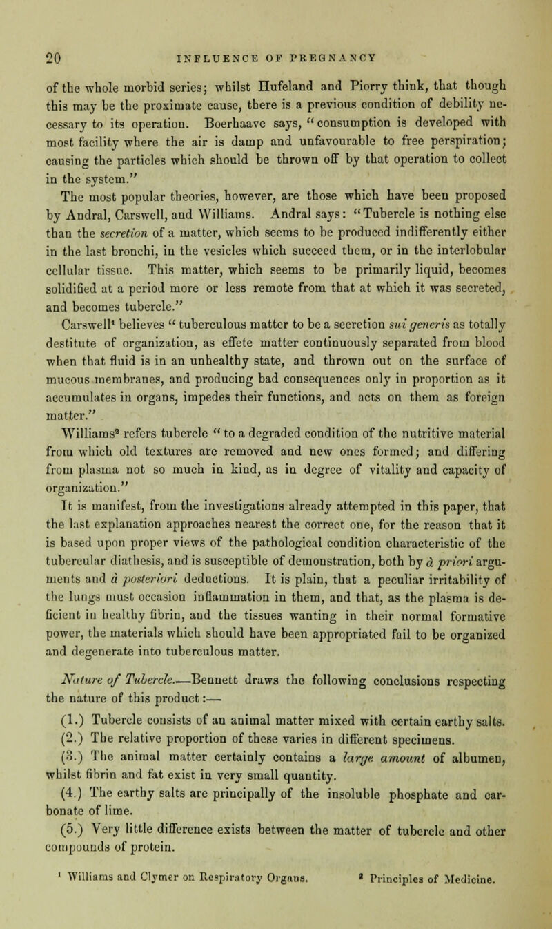 of the whole morbid series; whilst Hufeland and Piorry think, that though this may be the proximate cause, there is a previous condition of debility ne- cessary to its operation. Boerhaave says,  consumption is developed with most facility where the air is damp and unfavourable to free perspiration; causing the particles which should be thrown off by that operation to collect in the system. The most popular theories, however, are those which have been proposed by Andral, Carswell, and Williams. Andral says: Tubercle is nothing else than the secretion of a matter, which seems to be produced indifferently either in the last bronchi, in the vesicles which succeed them, or in the interlobular cellular tissue. This matter, which seems to be primarily liquid, becomes solidified at a period more or less remote from that at which it was secreted, and becomes tubercle. Carswell' believes  tuberculous matter to be a secretion mi generis as totally destitute of organization, as effete matter continuously separated from blood when that fluid is in an unhealthy state, and thrown out on the surface of mucous membranes, and producing bad consequences only in proportion as it accumulates in organs, impedes their functions, and acts on them as foreign matter. Williams2 refers tubercle  to a degraded condition of the nutritive material from which old textures are removed and new ones formed; and differing from plasma not so much in kind, as in degree of vitality and capacity of organization. It is manifest, from the investigations already attempted in this paper, that the last explanation approaches nearest the correct one, for the reason that it is based upon proper views of the pathological condition characteristic of the tubercular diathesis, and is susceptible of demonstration, both by d priori, argu- ments and a posteriori deductions. It is plain, that a peculiar irritability of the lungs must occasion inflammation in them, and that, as the plasma is de- ficient in healthy fibrin, and the tissues wanting in their normal formative power, the materials which should have been appropriated fail to be organized and degenerate into tuberculous matter. Nature of Tubercle—Bennett draws the following conclusions respecting the nature of this product:— (1.) Tubercle consists of an animal matter mixed with certain earthy salts. (2.) The relative proportion of these varies in different specimens. (3.) The animal matter certainly contains a large, amount of albumeD, whilst fibrin and fat exist in very small quantity. (4.) The earthy salts are principally of the insoluble phosphate and car- bonate of lime. (5.) Very little difference exists between the matter of tubercle and other compounds of protein. ' Williams and Clymer on Respiratory Organs. « Principles of Medicine.