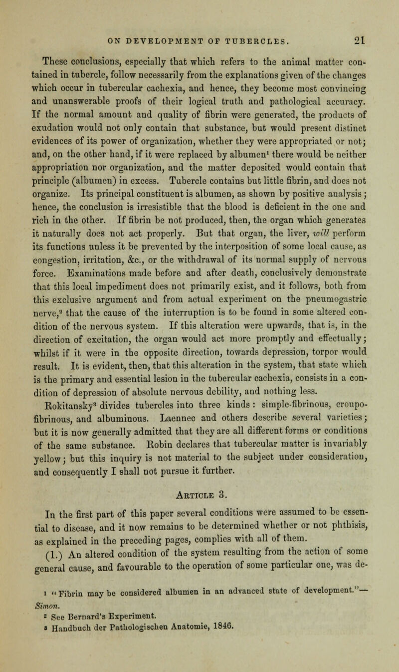 These conclusions, especially that which refers to the animal matter con- tained in tubercle, follow necessarily from the explanations given of the changes which occur in tubercular cachexia, and hence, they become most convincing and unanswerable proofs of their logical truth and pathological accuracy. If the normal amount and quality of fibrin were generated, the products of exudation would not only contain that substance, but would present distinct evidences of its power of organization, whether they were appropriated or not; and, on the other hand, if it were replaced by albumen1 there would be neither appropriation nor organization, and the matter deposited would contain that principle (albumen) in excess. Tubercle contains but little fibrin, and does not organize. Its principal constituent is albumen, as shown by positive analysis; hence, the conclusion is irresistible that the blood is deficient in the one and rich in the other. If fibrin be not produced, then, the organ which generates it naturally does not act properly. But that organ, the liver, vriU perform its functions unless it be prevented by the interposition of some local cause, as congestion, irritation, &c, or the withdrawal of its normal supply of nervous force. Examinations made before and after death, conclusively demonstrate that this local impediment does not primarily exist, and it follows, both from this exclusive argument and from actual experiment on the pneumogastric nerve,3 that the cause of the interruption is to be found in some altered con- dition of the nervous system. If this alteration were upwards, that is, in the direction of excitation, the organ would act more promptly and effectually; whilst if it were in the opposite direction, towards depression, torpor would result. It is evident, then, that this alteration in the system, that state which is the primary and essential lesion in the tubercular cachexia, consists in a con- dition of depression of absolute nervous debility, and nothing less. Rokitansky3 divides tubercles into three kinds : simplc-fibrinous, croupo- fibrinous, and albuminous. Laennec and others describe several varieties; but it is now generally admitted that they are all different forms or conditions of the same substance. Robin declares that tubercular matter is invariably yellow; but this inquiry is not material to the subject under consideration, and consequently I shall not pursue it further. Article 3. In the first part of this paper several conditions were assumed to be essen- tial to disease, and it now remains to be determined whether or not phthisis, as explained in the preceding pages, complies with all of them. (1.) An altered condition of the system resulting from the action of some general cause, and favourable to the operation of some particular one, was de- i  Fibrin may be considered albumen in an advanced state of development.— Simon. 2 See Bernard's Experiment. » Handbucb der Patbologiscben Anatomie, 1846.