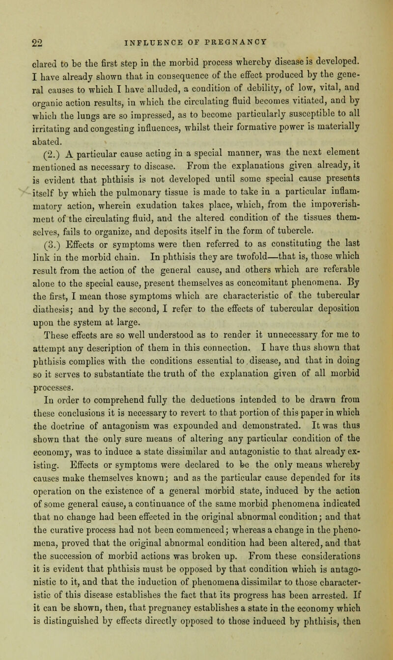 clared to be the first step in the morbid process whereby disease is developed. I have already shown that in consequence of the effect produced by the gene- ral causes to which I have alluded, a condition of debility, of low, vital, and organic action results, in which the circulating fluid becomes vitiated, and by which the lungs are so impressed, as to become particularly susceptible to all irritating and congesting influences, whilst their formative power is materially abated. (2.) A particular cause acting in a special manner, was the next element mentioned as necessary to disease. From the explanations given already, it is evident that phthisis is not developed until some special cause presents itself by which the pulmonary tissue is made to take in a particular inflam- matory action, wherein exudation takes place, which, from the impoverish- ment of the circulating fluid, and the altered condition of the tissues them- selves, fails to organize, and deposits itself in the form of tubercle. (3.) Effects or symptoms were then referred to as constituting the last link in the morbid chain. In phthisis they are twofold—that is, those which result from the action of the general cause, and others which are referable alone to the special cause, present themselves as concomitant phenomena. By the first, I mean those symptoms which are characteristic of the tubercular diathesis; and by the second, I refer to the effects of tubercular deposition upon the system at large. These effects are so well understood as to render it unnecessary for me to attempt any description of them in this connection. I have thus shown that phthisis complies with the conditions essential to.disease, and that in doing so it serves to substantiate the truth of the explanation given of all morbid processes. In order to comprehend fully the deductions intended to be drawn from these conclusions it is necessary to revert to that portion of this paper in which the doctrine of antagonism was expounded and demonstrated. It was thus shown that the only sure means of altering any particular condition of the economy, was to induce a state dissimilar and antagonistic to that already ex- isting. Effects or symptoms were declared to be the only means whereby causes make themselves known; and as the particular cause depended for its operation on the existence of a general morbid state, induced by the action of some general cause, a continuance of the same morbid phenomena indicated that no change had been effected in the original abnormal condition; and that the curative process had not been commenced; whereas a change in the pheno- mena, proved that the original abnormal condition had been altered, and that the succession of morbid actions was broken up. From these considerations it is evident that phthisis must be opposed by that condition which is antago- nistic to it, and that the induction of phenomena dissimilar to those character- istic of this disease establishes the fact that its progress has been arrested. If it can be shown, then, that pregnancy establishes a state in the economy which is distinguished by effects directly opposed to those induced by phthisis, then