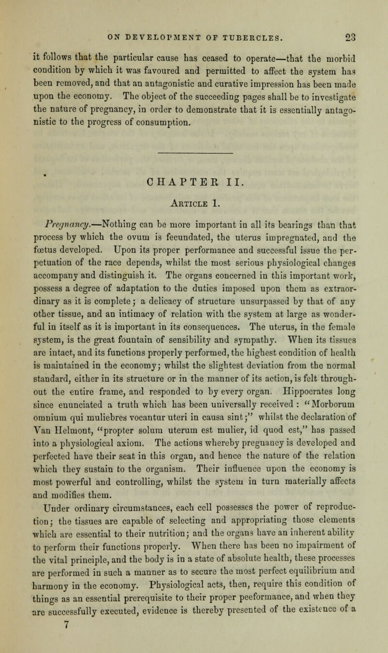 it follows that the particular cause has ceased to operate—that the morbid condition by which it was favoured and permitted to affect the system has been removed, and that an antagonistic and curative impression has been made upon the economy. The object of the succeeding pages shall be to investigate the nature of pregnancy, in order to demonstrate that it is essentially antago- nistic to the progress of consumption. CHAPTER II. Article 1. Pregnancy.—Nothing can be more important in all its bearings than that process by which the ovum is fecundated, the uterus impregnated, and the foetus developed. Upon its proper performance and successful issue the per- petuation of the race depends, whilst the most serious physiological changes accompany and distinguish it. The organs concerned in this important work, possess a degree of adaptation to the duties imposed upon them as extraor- dinary as it is complete; a delicacy of structure unsurpassed by that of any other tissue, and an intimacy of relation with the system at large as wonder- ful in itself as it is important in its consequences. The uterus, in the female system, is the great fountain of sensibility and sympathy. When its tissues are intact, and its functions properly performed, the highest condition of health is maintained in the economy; whilst the slightest deviation from the normal standard, either in its structure or in the manner of its action, is felt through- out the entire frame, and responded to by every organ. Hippocrates long since enunciated a truth which has been universally received : Morhorum omnium qui muliebres vocantur uteri in causa sint; whilst the declaration of Van Helmont, propter solum uterum est mulier, id quod est, has passed into a physiological axiom. The actions whereby pregnancy is developed and perfected have their seat in this organ, and hence the nature of the relation which they sustain to the organism. Their influence upon the economy is most powerful and controlling, whilst the system in turn materially affects and modifies them. Under ordinary circumstances, each cell possesses the power of reproduc- tion; the tissues are capable of selecting and appropriating those elements which are essential to their nutrition; and the organs have an inherent ability to perform their functions properly. When there has been no impairment of the vital principle, and the body is in a state of absolute health, these processes are performed in such a manner as to secure the most perfect equilibrium and harmony in the economy. Physiological acts, then, require this condition of things as an essential prerequisite to their proper peeformance, and when they are successfully executed, evidence is thereby presented of the existence of a 7