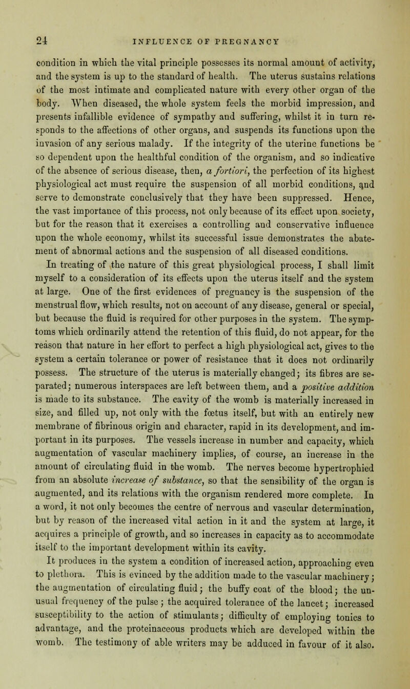 condition in which the vital principle possesses its normal amount of activity, and the system is up to the standard of health. The uterus sustains relations of the most intimate and complicated nature with every other organ of the body. When diseased, the whole system feels the morbid impression, and presents infallible evidence of sympathy and suffering, whilst it in turn re- s-ponds to the affections of other organs, and suspends its functions upon the invasion of any serious malady. If the integrity of the uterine functions be so dependent upon the healthful condition of the organism, and so indicative of the absence of serious disease, then, a fortiori, the perfection of its highest physiological act must require the suspension of all morbid conditions, and serve to demonstrate conclusively that they have been suppressed. Hence, the vast importance of this process, not only because of its effect upon society, but for the reason that it exercises a controlling and conservative influence upon the whole economy, whilst its successful issue demonstrates the abate- ment of abnormal actions and the suspension of all diseased conditions. In treating of the nature of this great physiological process, I shall limit myself to a consideration of its effects upon the uterus itself and the system at large. One of the first evidences of pregnancy is the suspension of the menstrual flow, which results, not on account of any disease, general or special, but because the fluid is required for other purposes in the system. The symp- toms which ordinarily attend the retention of this fluid, do not appear, for the reason that nature in her effort to perfect a high physiological act, gives to the system a certain tolerance or power of resistance that it does not ordinarily possess. The structure of the uterus is materially changed; its fibres are se- parated; numerous interspaces are left between them, and a positive addition is made to its substance. The cavity of the womb is materially increased in size, and filled up, not only with the foetus itself, but with an entirely new membrane of fibrinous origin and character, rapid in its development, and im- portant in its purposes. The vessels increase in number and capacity, which augmentation of vascular machinery implies, of course, an increase in the amount of circulating fluid in the womb. The nerves become hypertrophied from an absolute increase of substance, so that the sensibility of the organ is augmented, and its relations with the organism rendered more complete. In a word, it not only becomes the centre of nervous and vascular determination, but by reason of the increased vital action in it and the system at large, it acquires a principle of growth, and so increases in capacity as to accommodate itself to the important development within its cavity. It produces in the system a condition of increased action, approaching even to plethora. This is evinced by the addition made to the vascular machinery; the augmentation of circulating fluid; the buffy coat of the blood; the un- usual frequency of the pulse ; the acquired tolerance of the lancet; increased susceptibility to the action of stimulants; difficulty of employing tonics to advantage, and the proteinaceous products which are developed within the womb. The testimony of able writers may be adduced in favour of it also.